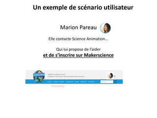 Marion Pareau
Elle contacte Science Animation...
Qui lui propose de l’aider
et de s’inscrire sur Makerscience
Un exemple de scénario utilisateur
 