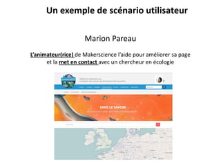Un exemple de scénario utilisateur
Marion Pareau
L’animateur(rice) de Makerscience l’aide pour améliorer sa page
et la met en contact avec un chercheur en écologie
 