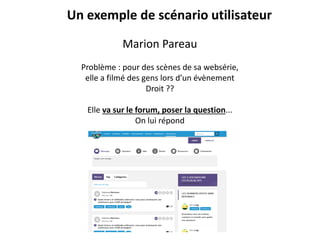 Marion Pareau
Problème : pour des scènes de sa websérie,
elle a filmé des gens lors d’un évènement
Droit ??
Elle va sur le forum, poser la question...
On lui répond
Un exemple de scénario utilisateur
 