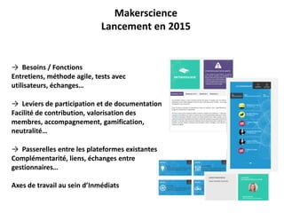 Makerscience
Lancement en 2015
→ Besoins / Fonctions
Entretiens, méthode agile, tests avec
utilisateurs, échanges…
→ Leviers de participation et de documentation
Facilité de contribution, valorisation des
membres, accompagnement, gamification,
neutralité…
→ Passerelles entre les plateformes existantes
Complémentarité, liens, échanges entre
gestionnaires…
Axes de travail au sein d’Inmédiats
 