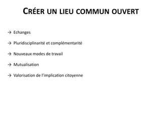 CRÉER UN LIEU COMMUN OUVERT
→ Echanges
→ Pluridisciplinarité et complémentarité
→ Nouveaux modes de travail
→ Mutualisation
→ Valorisation de l’implication citoyenne
 