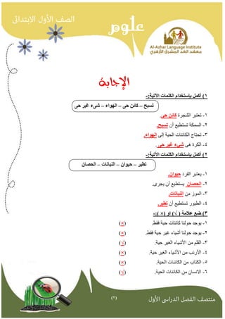 )7( 
الإجابة 
1( أكمم بإستخذاو انكهماث الآتيت: - 
تسبح كائه ح انهىاء ش ءً غير ح –ً – – 
1 تعتبز الشجزة كائه ح .ً - 
2 السمنت تستطيع أن تسبح. - 
3 تحتاج النائىاث الحيت إل انهىاء. - 
4 النزة ه شيء غير ح . - 
2( أكمم بإستخذاو انكهماث الآتيت: - 
تطير حيىان اننباتاث انحصان – – – 
1 يعتبز القزد حيىان. - 
2 انحصان يستطيع أن يجزي. - 
3 المىس مه اننباتاث. - 
4 الطيىر تستطيع أن تطير. - 
×( 3( ضع علامت ) √( او -:) 
- )×( . 1 يىجد حىلىا مائىاث حيت فقط 
- )×( . 2 يىجد حىلىا أشياء غيز حيت فقط 
3 القلم مه الأشياء الغيز حيت. )√( - 
- )×( . 4 الأروة مه الأشياء الغيز حيت 
- )×( . 5 النتاب مه النائىاث الحيت 
6 الاوسان مه النائىاث الحيت. )√( - 
 