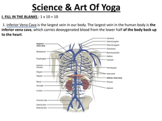 Science & Art Of Yoga
I. FILL IN THE BLANKS : 1 x 10 = 10
1. inferior Vena Cava is the largest vein in our body. The largest vein in the human body is the
inferior vena cava, which carries deoxygenated blood from the lower half of the body back up
to the heart.
 