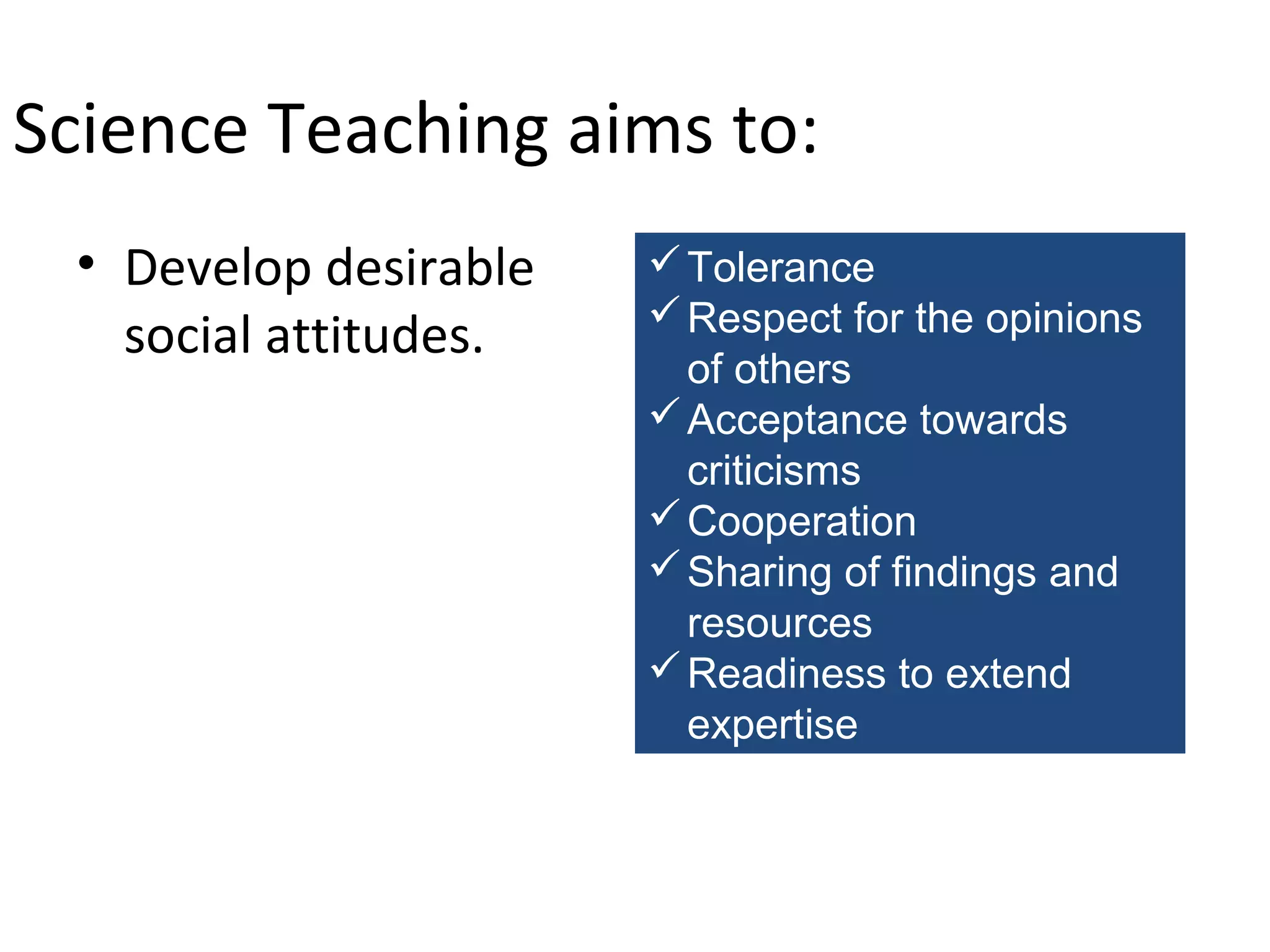 Science Teaching aims to:
• Develop desirable
social attitudes.

 Tolerance
 Respect for the opinions
of others
 Acceptance towards
criticisms
 Cooperation
 Sharing of findings and
resources
 Readiness to extend
expertise

 