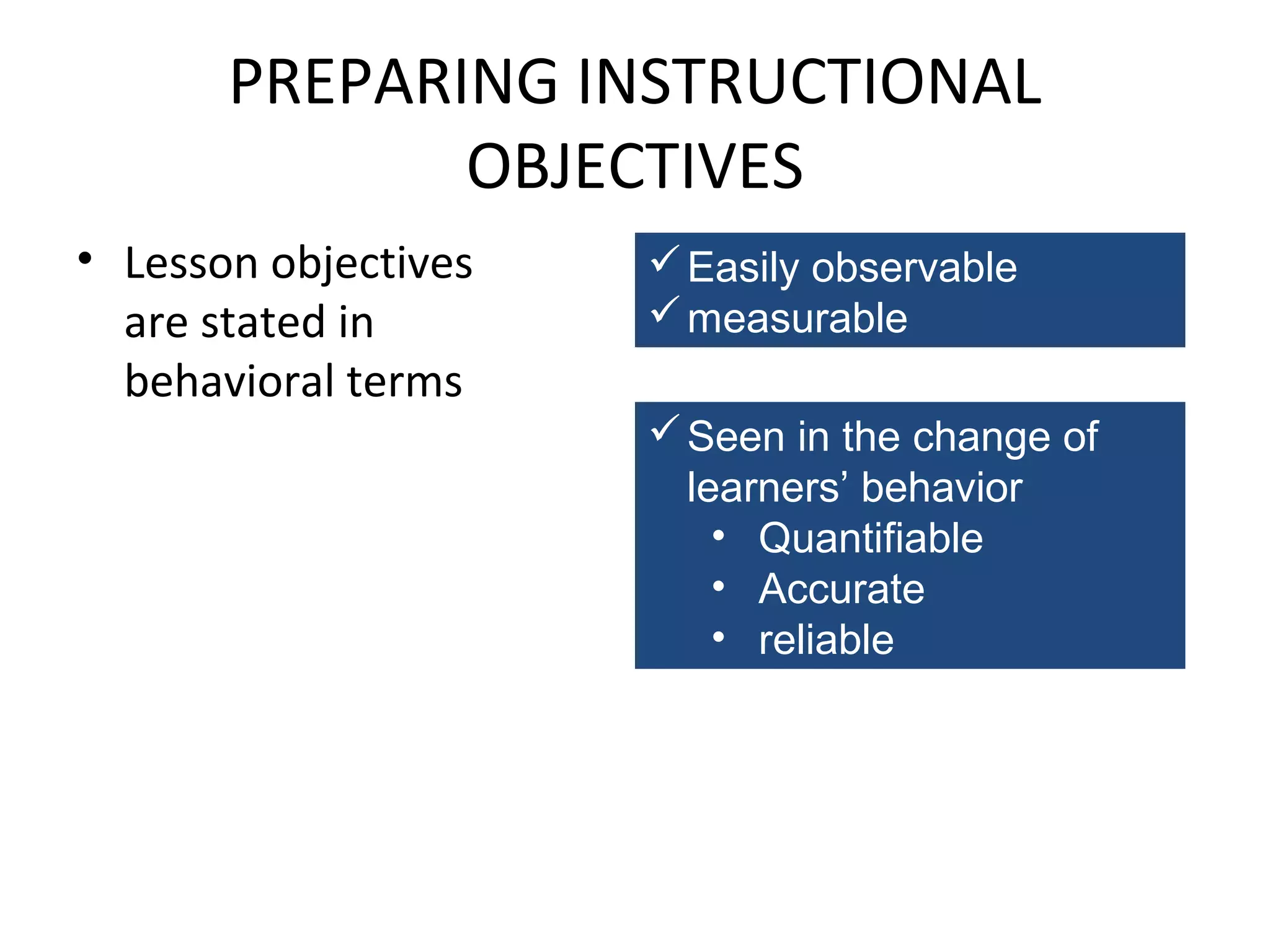 PREPARING INSTRUCTIONAL
OBJECTIVES
• Lesson objectives
are stated in
behavioral terms

 Easily observable
 measurable
 Seen in the change of
learners’ behavior
• Quantifiable
• Accurate
• reliable

 