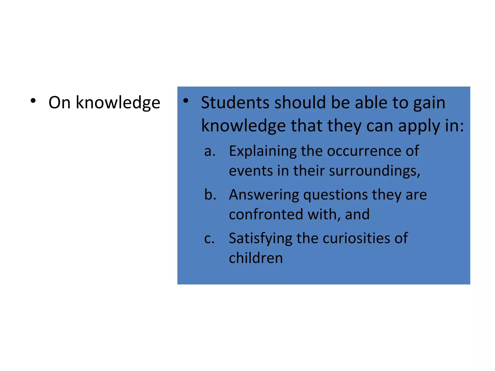 • On knowledge

• Students should be able to gain
knowledge that they can apply in:
a. Explaining the occurrence of
events in their surroundings,
b. Answering questions they are
confronted with, and
c. Satisfying the curiosities of
children

 