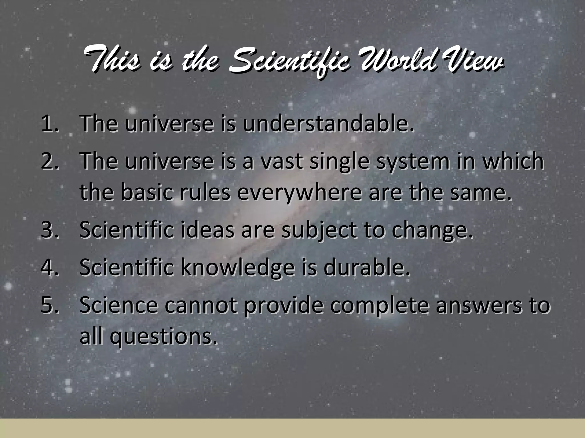 This is the Scientific World View
1. The universe is understandable.
2. The universe is a vast single system in which
the basic rules everywhere are the same.
3. Scientific ideas are subject to change.
4. Scientific knowledge is durable.
5. Science cannot provide complete answers to
all questions.

 