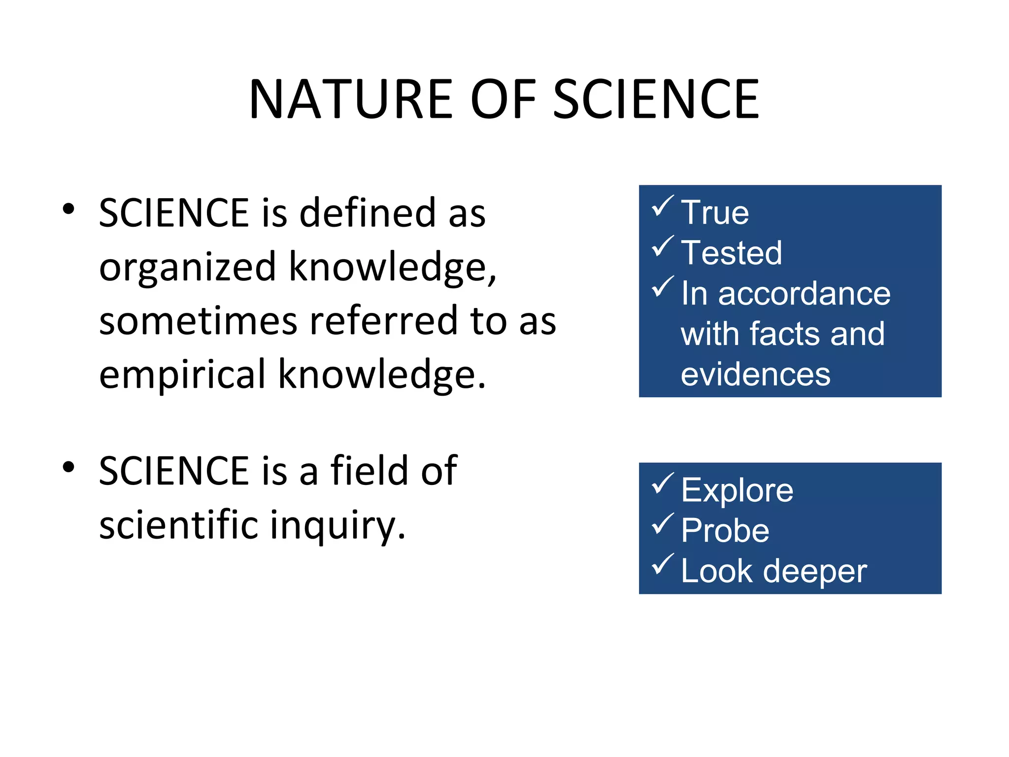 NATURE OF SCIENCE
• SCIENCE is defined as
organized knowledge,
sometimes referred to as
empirical knowledge.
• SCIENCE is a field of
scientific inquiry.

 True
 Tested
 In accordance
with facts and
evidences
 Explore
 Probe
 Look deeper

 