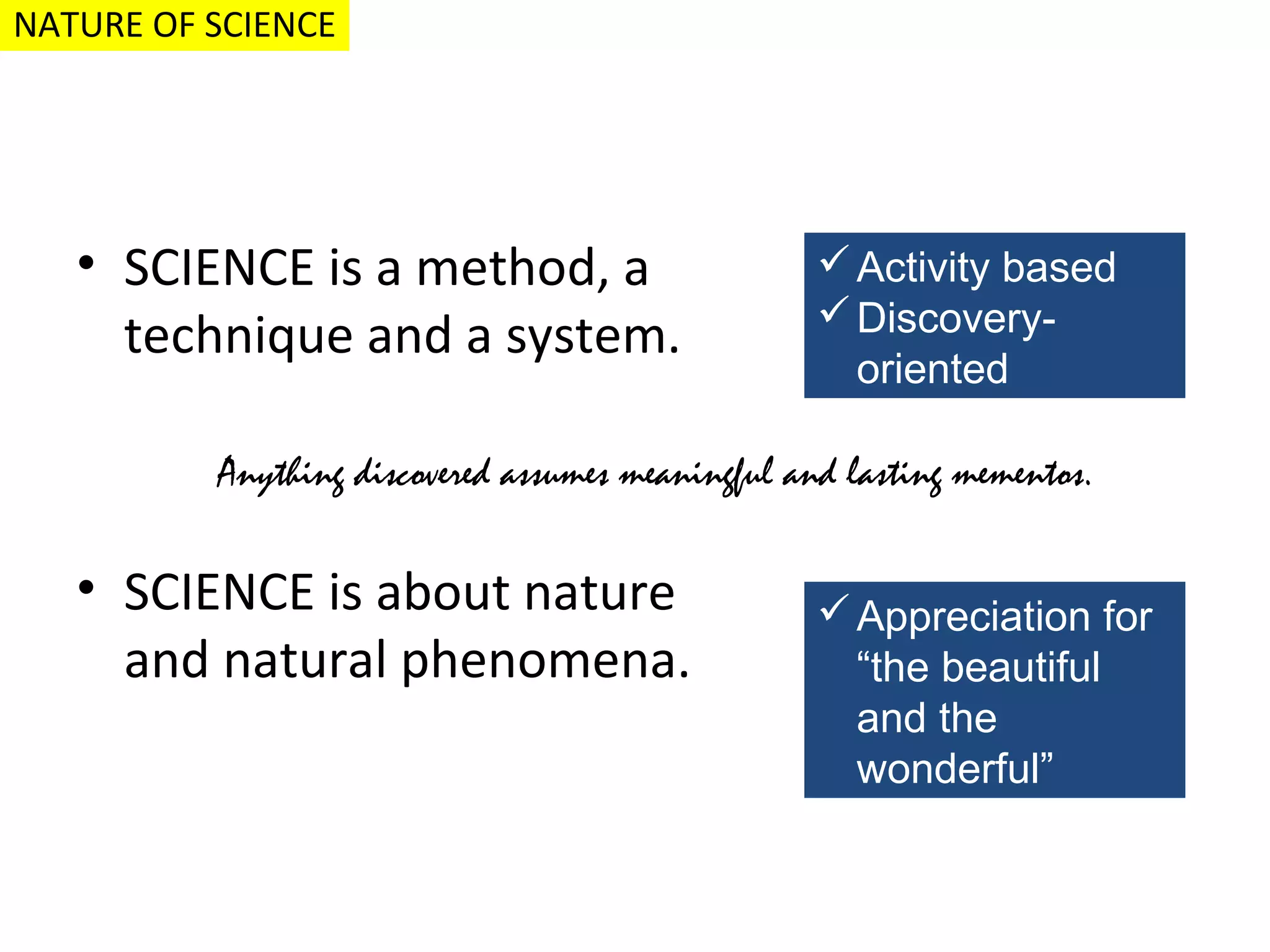 NATURE OF SCIENCE

• SCIENCE is a method, a
technique and a system.

 Activity based
 Discoveryoriented

Anything discovered assumes meaningful and lasting mementos.

• SCIENCE is about nature
and natural phenomena.

 Appreciation for
“the beautiful
and the
wonderful”

 