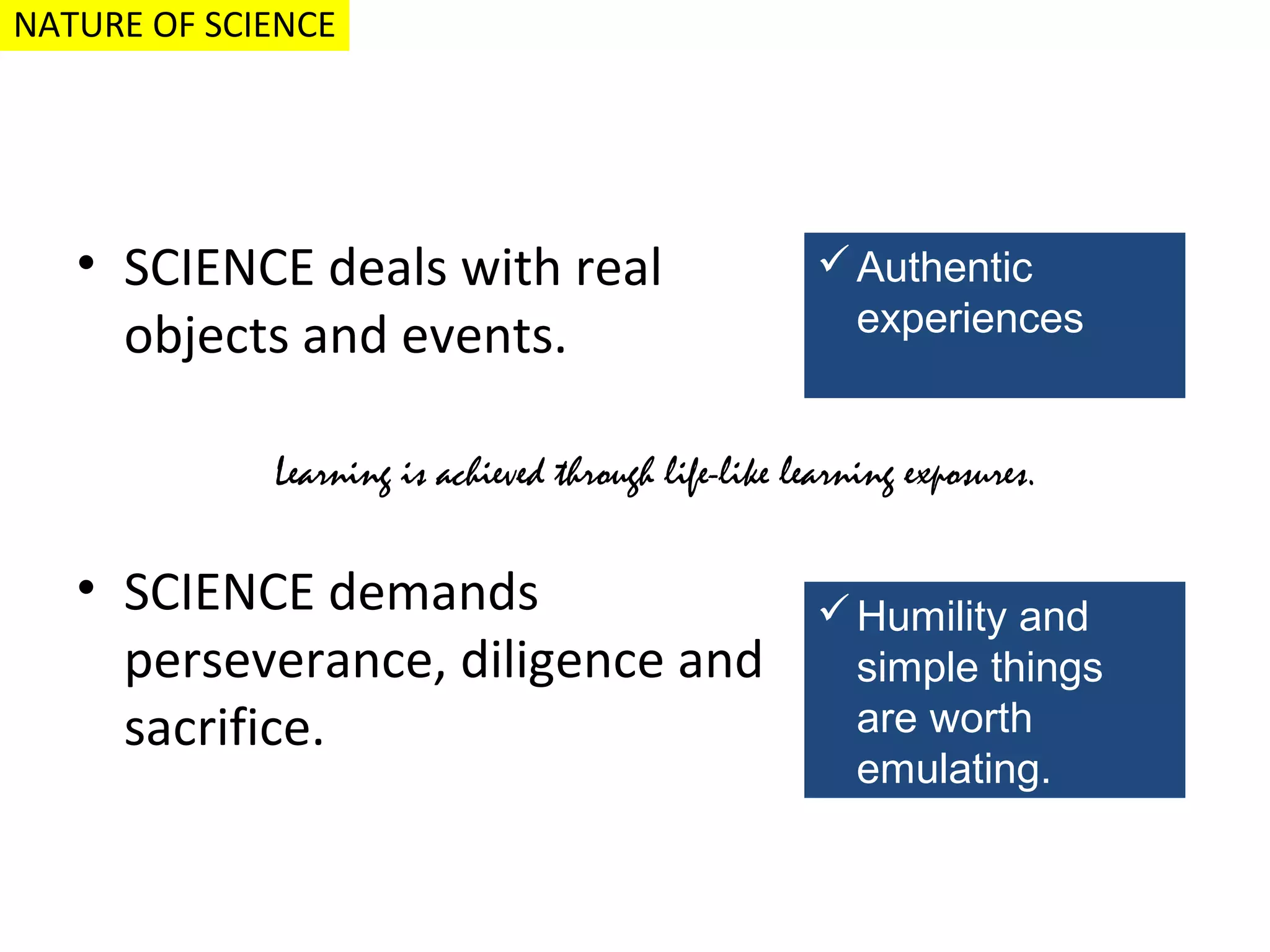 NATURE OF SCIENCE

• SCIENCE deals with real
objects and events.

 Authentic
experiences

Learning is achieved through life-like learning exposures.

• SCIENCE demands
perseverance, diligence and
sacrifice.

 Humility and
simple things
are worth
emulating.

 