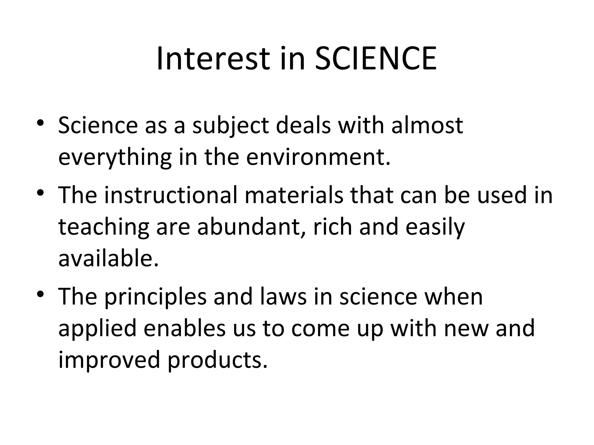 Interest in SCIENCE
• Science as a subject deals with almost
everything in the environment.
• The instructional materials that can be used in
teaching are abundant, rich and easily
available.
• The principles and laws in science when
applied enables us to come up with new and
improved products.

 