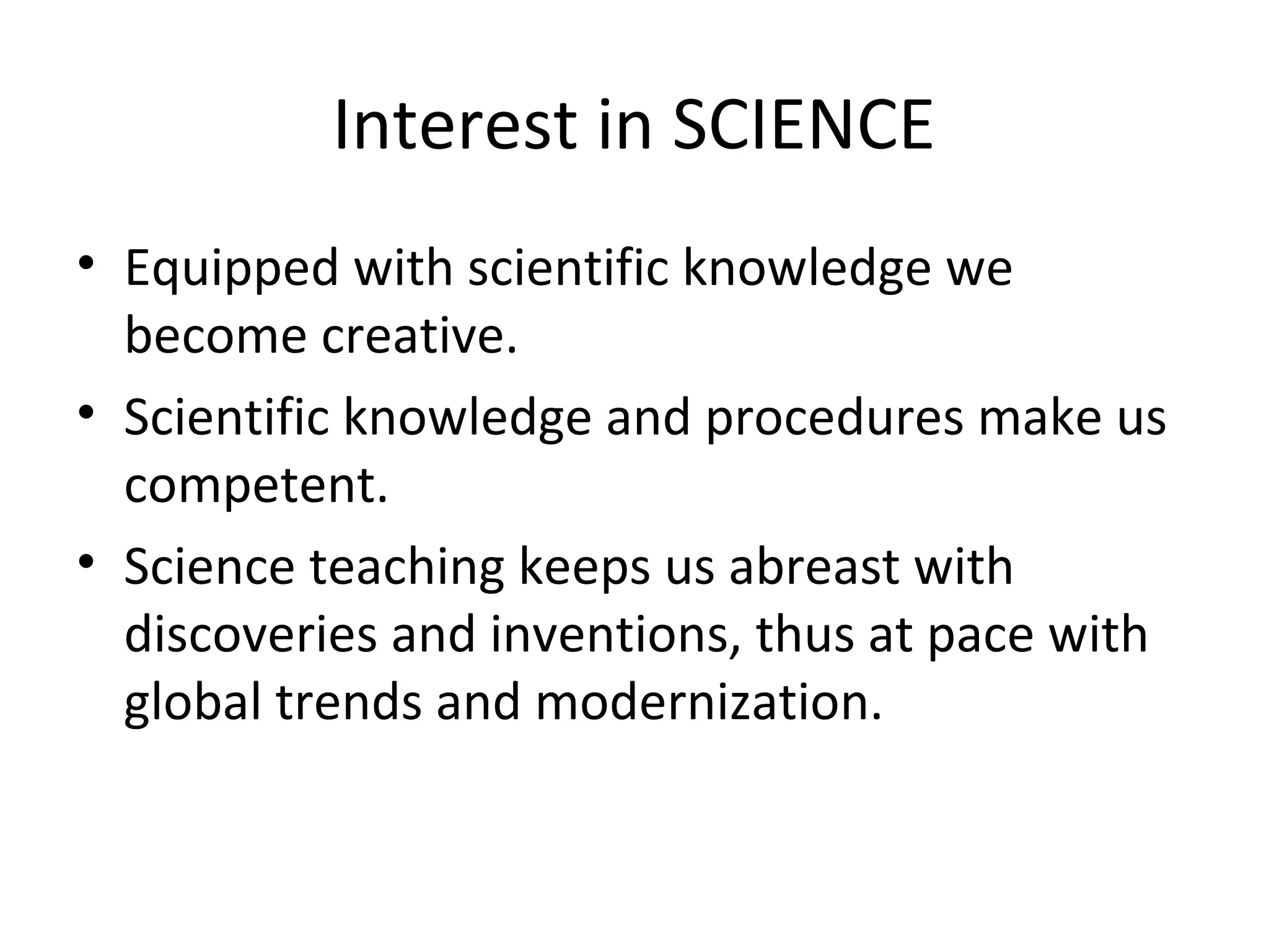 Interest in SCIENCE
• Equipped with scientific knowledge we
become creative.
• Scientific knowledge and procedures make us
competent.
• Science teaching keeps us abreast with
discoveries and inventions, thus at pace with
global trends and modernization.

 
