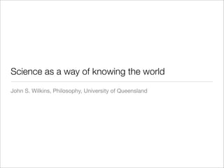 Science as a way of knowing the world
John S. Wilkins, Philosophy, University of Queensland
 