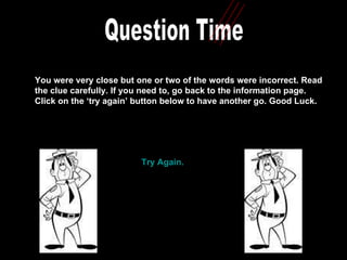Question Time You were very close but one or two of the words were incorrect. Read the clue carefully. If you need to, go back to the information page.  Click on the ‘try again’ button below to have another go. Good Luck.  Try Again. 