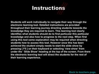 Instructions Students will work individually to navigate their way through the electronic learning tool. Detailed instructions are provided throughout their learning journey directing students towards the knowledge they are required to learn. This learning tool clearly identifies what students should do to find particular this particular knowledge and also how to progress to the next step. When first using this tool some explanation may be required when directing students how to access this tool. However once this has been achieved the student simply needs to start the slide show by pressing [ F5 ] on their keyboard or selecting ‘view show’ from under the ‘ Slide Show’ heading at the top of the screen. From there the electronic learning tool will direct the students for the rest of their learning experience. Back to teachers page. 