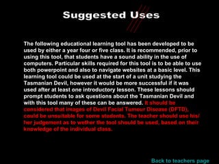 Suggested Uses The following educational learning tool has been developed to be used by either a year four or five class. It is recommended, prior to using this tool, that students have a sound ability in the use of computers. Particular skills required for this tool is to be able to use both powerpoint and also to navigate websites at a basic level. This learning tool could be used at the start of a unit studying the Tasmanian Devil, however it would be more successful if it was used after at least one introductory lesson. These lessons should prompt students to ask questions about the Tasmanian Devil and with this tool many of these can be answered.  It should be considered that images of Devil Facial Tumour Disease (DFTD), could be unsuitable for some students. The teacher should use his/her judgement as to wether the tool should be used, based on their knowledge of the individual class.  Back to teachers page 