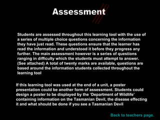 Assessment Students are assessed throughout this learning tool with the use of a series of multiple choice questions concerning the information they have just read. These questions ensure that the learner has read the information and understood it before they progress any further. The main assessment however is a series of questions ranging in difficulty which the students must attempt to answer. (See attached) A total of twenty marks are available, questions are based around the information students collected throughout the learning tool If this learning tool was used at the end of a unit, a poster presentation could be another form of assessment. Students could design a poster to be displayed by the ‘Department of Wildlife’ containing information on the Tasmanian Devil, the disease effecting it and what should be done if you see a Tasmanian Devil Back to teachers page. 