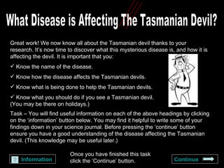 What Disease is Affecting The Tasmanian Devil? Great work! We now know all about the Tasmanian devil thanks to your research. It’s now time to discover what this mysterious disease is, and how it is affecting the devil. It is important that you: Know the name of the disease. Know how the disease affects the Tasmanian devils. Know what is being done to help the Tasmanian devils. Know what you should do if you see a Tasmanian devil.  (You may be there on holidays.) Task –   You will find useful information on each of the above headings by clicking on the ‘information’ button below. You may find it helpful to write some of your findings down in your science journal. Before pressing the ‘continue’ button ensure you have a good understanding of the disease affecting the Tasmanian devil. (This knowledge may be useful later.) Information Continue Once you have finished this task click the ‘Continue’ button. 