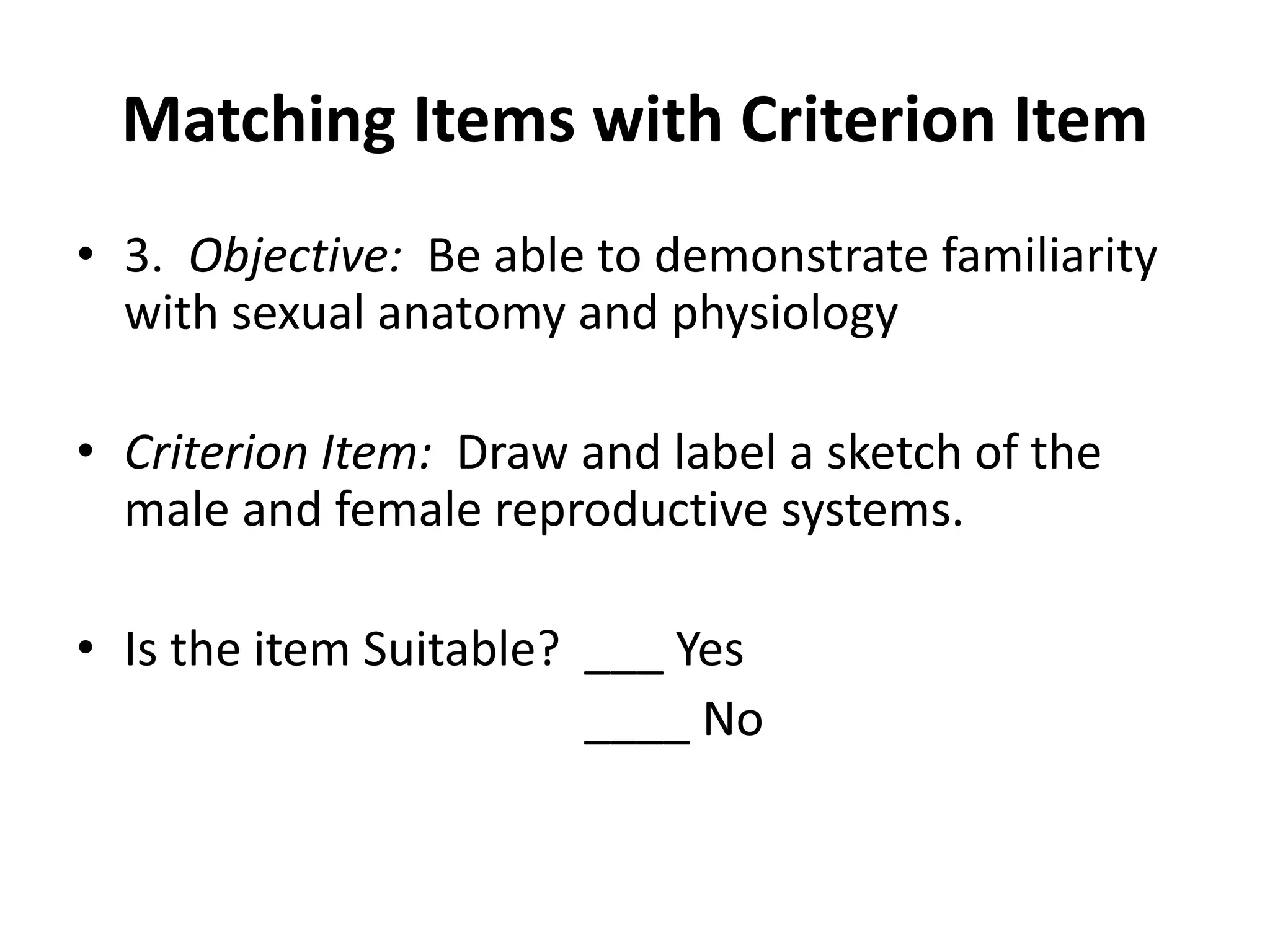 Matching Items with Criterion Item
• 3. Objective: Be able to demonstrate familiarity
with sexual anatomy and physiology
• Criterion Item: Draw and label a sketch of the
male and female reproductive systems.
• Is the item Suitable? ___ Yes
____ No
 
