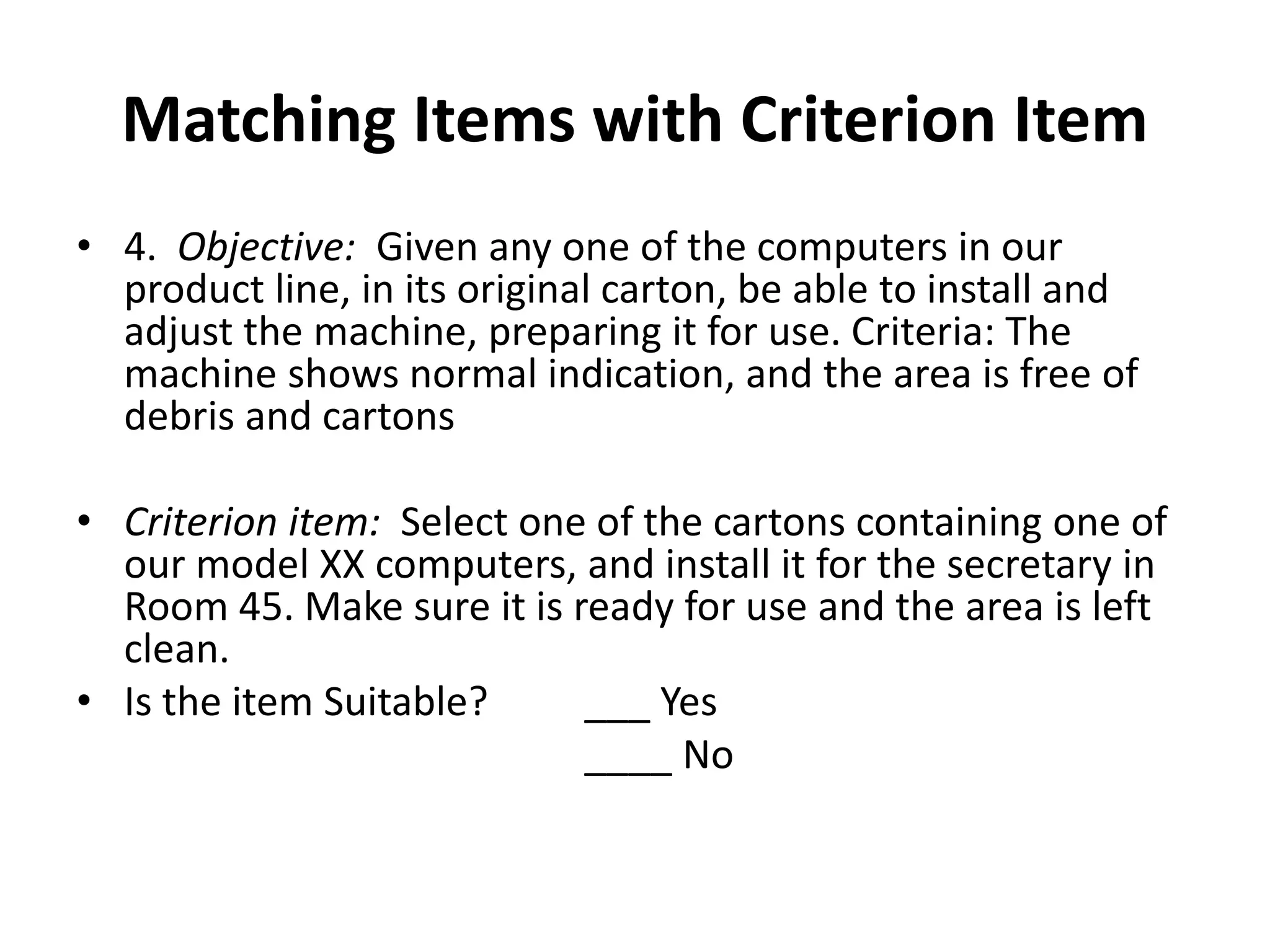 Matching Items with Criterion Item
• 4. Objective: Given any one of the computers in our
product line, in its original carton, be able to install and
adjust the machine, preparing it for use. Criteria: The
machine shows normal indication, and the area is free of
debris and cartons
• Criterion item: Select one of the cartons containing one of
our model XX computers, and install it for the secretary in
Room 45. Make sure it is ready for use and the area is left
clean.
• Is the item Suitable? ___ Yes
____ No
 