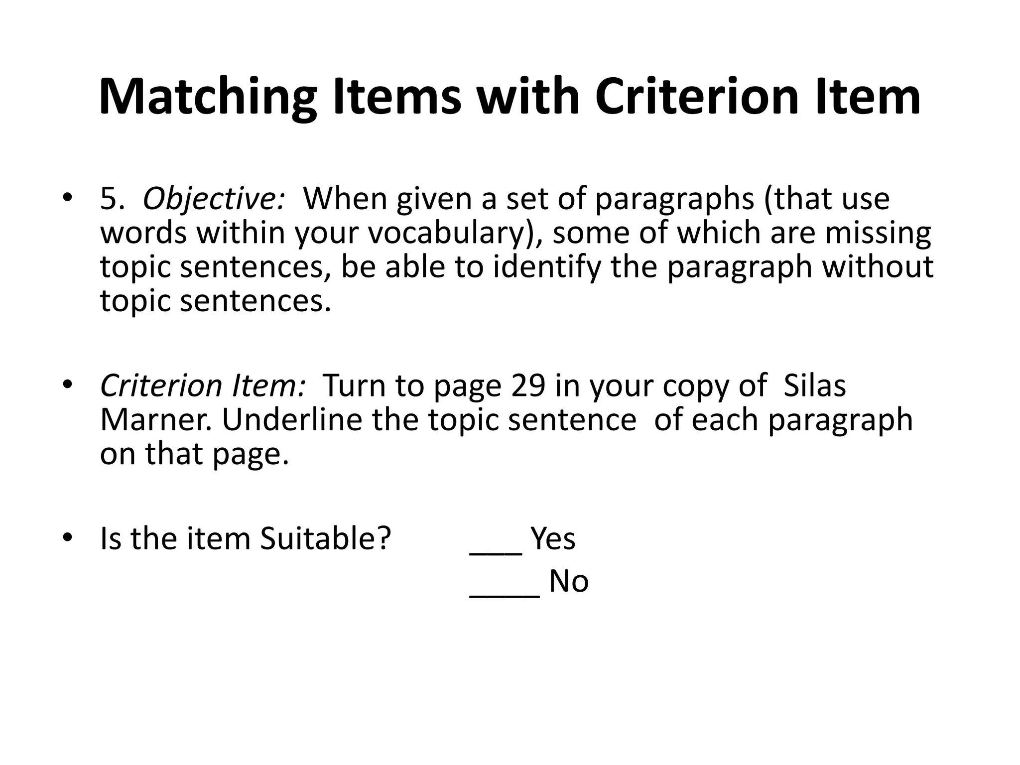 Matching Items with Criterion Item
• 5. Objective: When given a set of paragraphs (that use
words within your vocabulary), some of which are missing
topic sentences, be able to identify the paragraph without
topic sentences.
• Criterion Item: Turn to page 29 in your copy of Silas
Marner. Underline the topic sentence of each paragraph
on that page.
• Is the item Suitable? ___ Yes
____ No
 