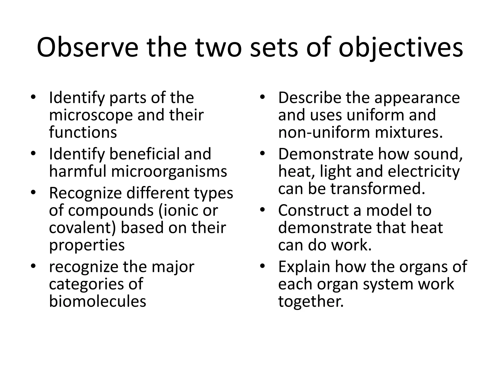 Observe the two sets of objectives
• Identify parts of the
microscope and their
functions
• Identify beneficial and
harmful microorganisms
• Recognize different types
of compounds (ionic or
covalent) based on their
properties
• recognize the major
categories of
biomolecules
• Describe the appearance
and uses uniform and
non-uniform mixtures.
• Demonstrate how sound,
heat, light and electricity
can be transformed.
• Construct a model to
demonstrate that heat
can do work.
• Explain how the organs of
each organ system work
together.
 