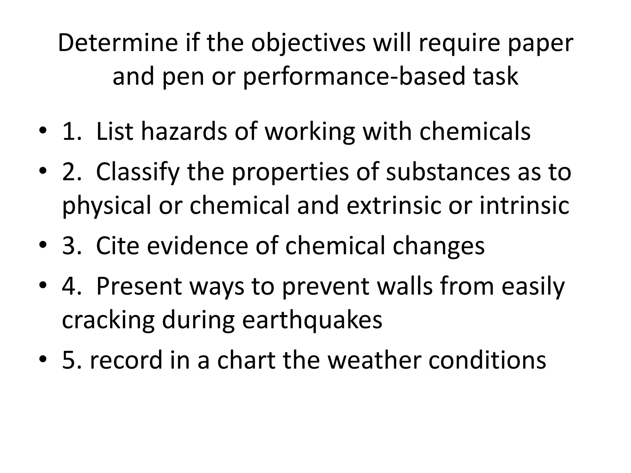 Determine if the objectives will require paper
and pen or performance-based task
• 1. List hazards of working with chemicals
• 2. Classify the properties of substances as to
physical or chemical and extrinsic or intrinsic
• 3. Cite evidence of chemical changes
• 4. Present ways to prevent walls from easily
cracking during earthquakes
• 5. record in a chart the weather conditions
 