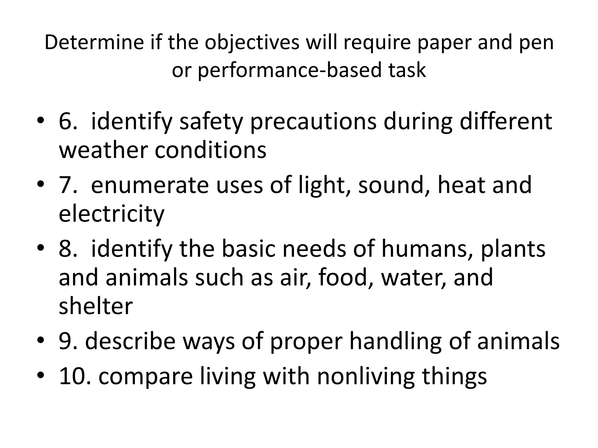 Determine if the objectives will require paper and pen
or performance-based task
• 6. identify safety precautions during different
weather conditions
• 7. enumerate uses of light, sound, heat and
electricity
• 8. identify the basic needs of humans, plants
and animals such as air, food, water, and
shelter
• 9. describe ways of proper handling of animals
• 10. compare living with nonliving things
 