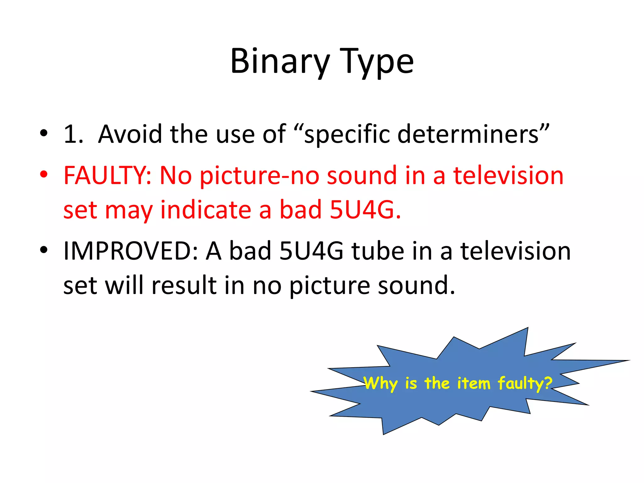 Binary Type
• 1. Avoid the use of “specific determiners”
• FAULTY: No picture-no sound in a television
set may indicate a bad 5U4G.
• IMPROVED: A bad 5U4G tube in a television
set will result in no picture sound.
Why is the item faulty?
 