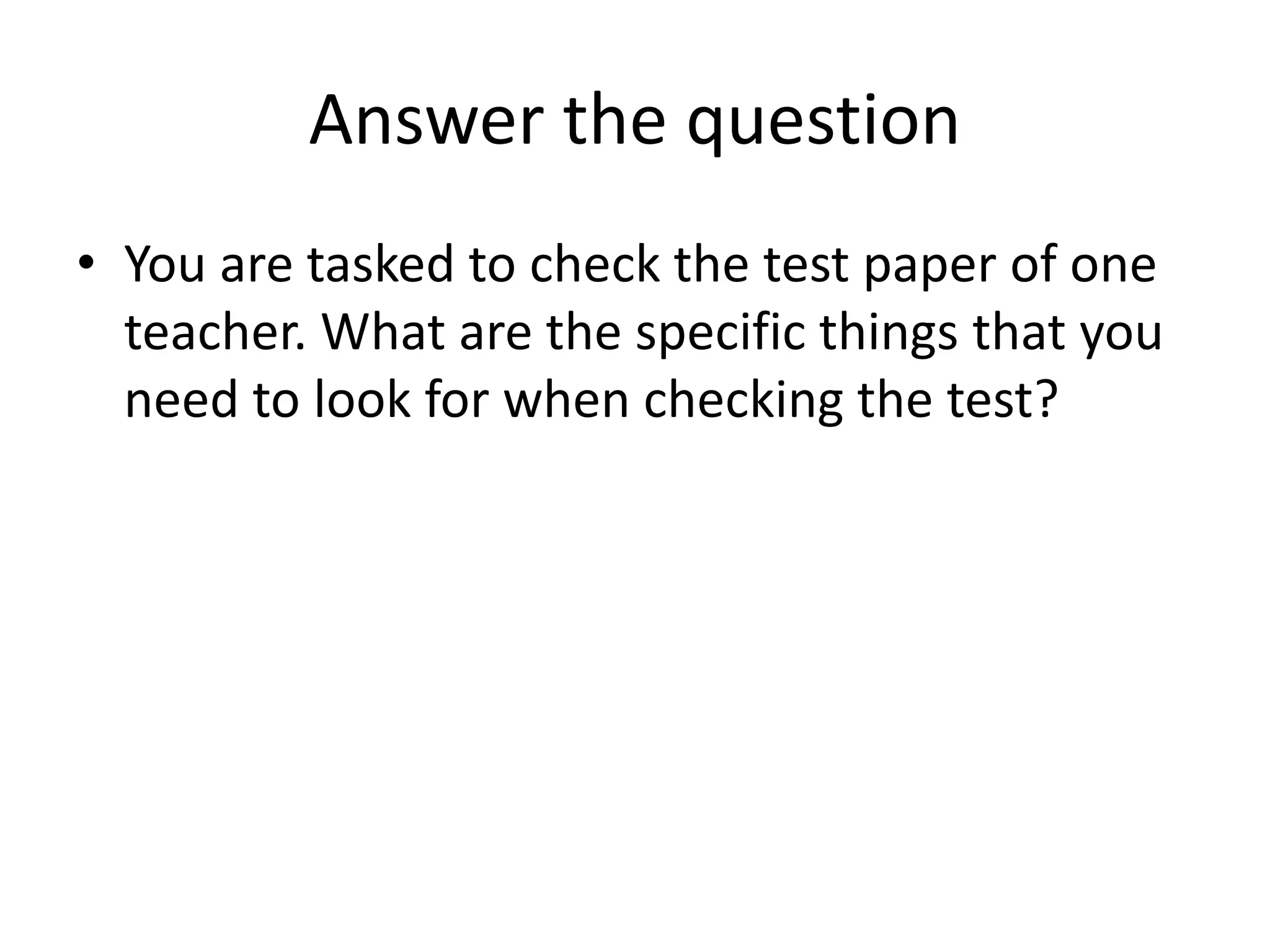 Answer the question
• You are tasked to check the test paper of one
teacher. What are the specific things that you
need to look for when checking the test?
 