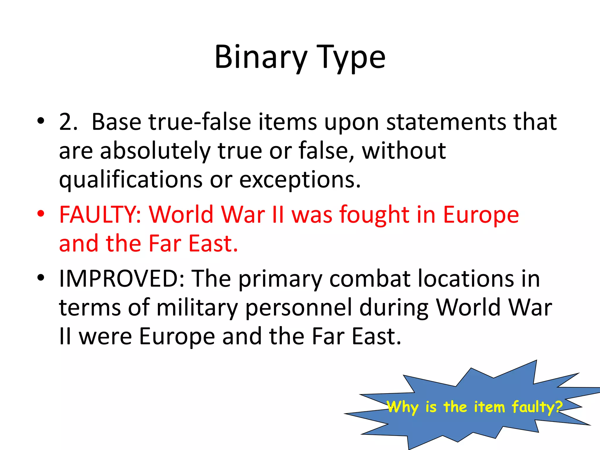Binary Type
• 2. Base true-false items upon statements that
are absolutely true or false, without
qualifications or exceptions.
• FAULTY: World War II was fought in Europe
and the Far East.
• IMPROVED: The primary combat locations in
terms of military personnel during World War
II were Europe and the Far East.
Why is the item faulty?
 