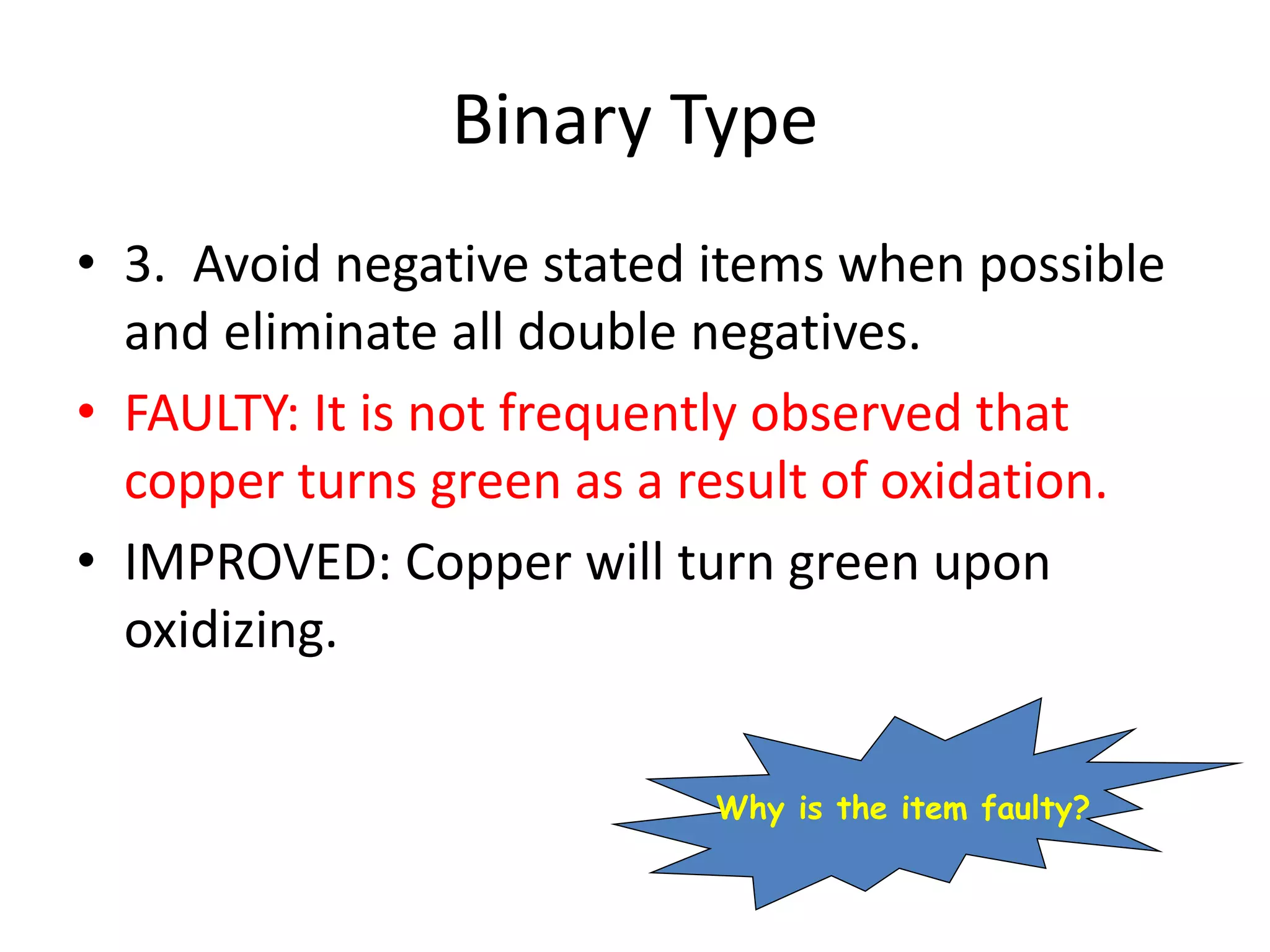 Binary Type
• 3. Avoid negative stated items when possible
and eliminate all double negatives.
• FAULTY: It is not frequently observed that
copper turns green as a result of oxidation.
• IMPROVED: Copper will turn green upon
oxidizing.
Why is the item faulty?
 