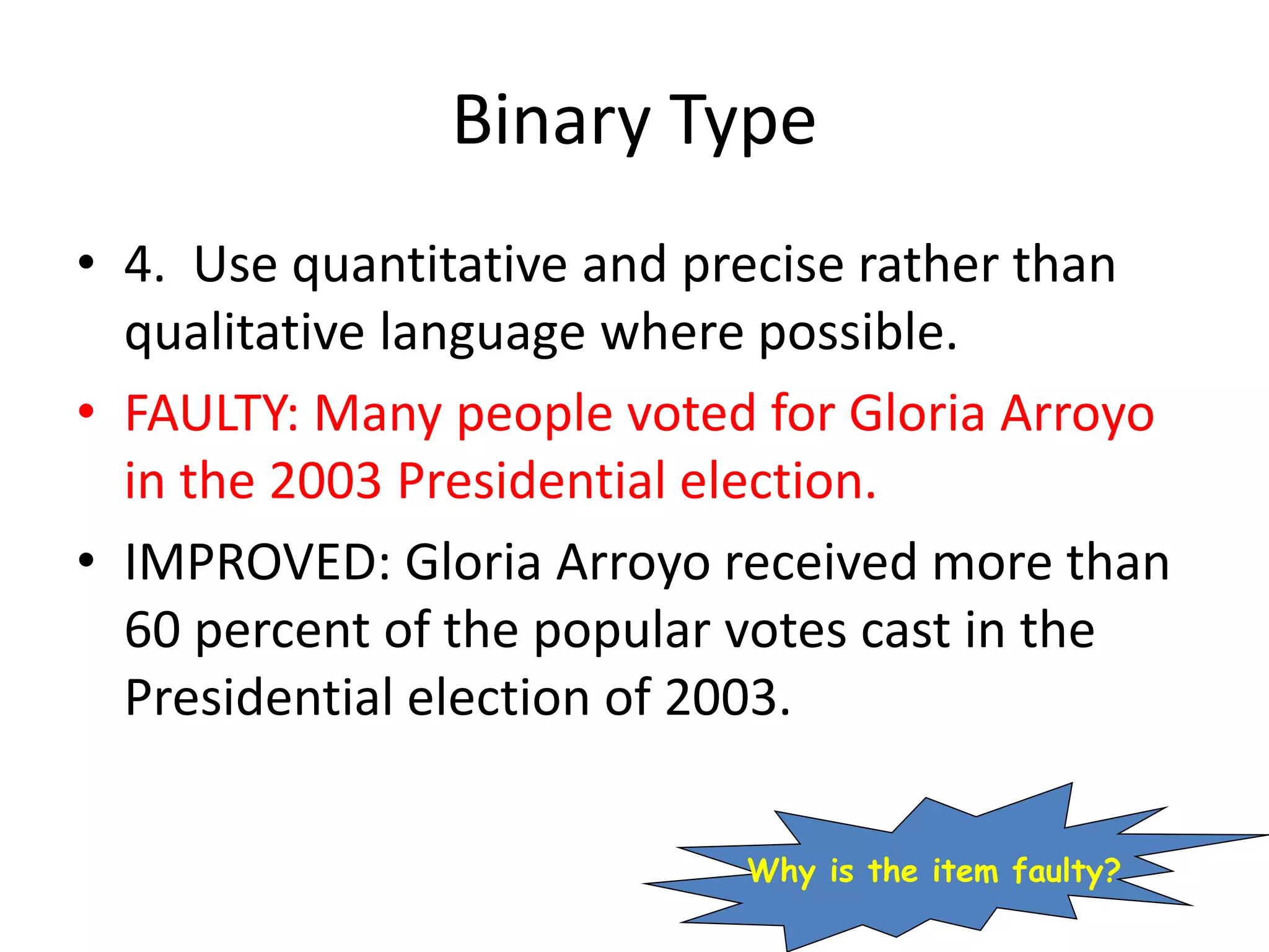 Binary Type
• 4. Use quantitative and precise rather than
qualitative language where possible.
• FAULTY: Many people voted for Gloria Arroyo
in the 2003 Presidential election.
• IMPROVED: Gloria Arroyo received more than
60 percent of the popular votes cast in the
Presidential election of 2003.
Why is the item faulty?
 