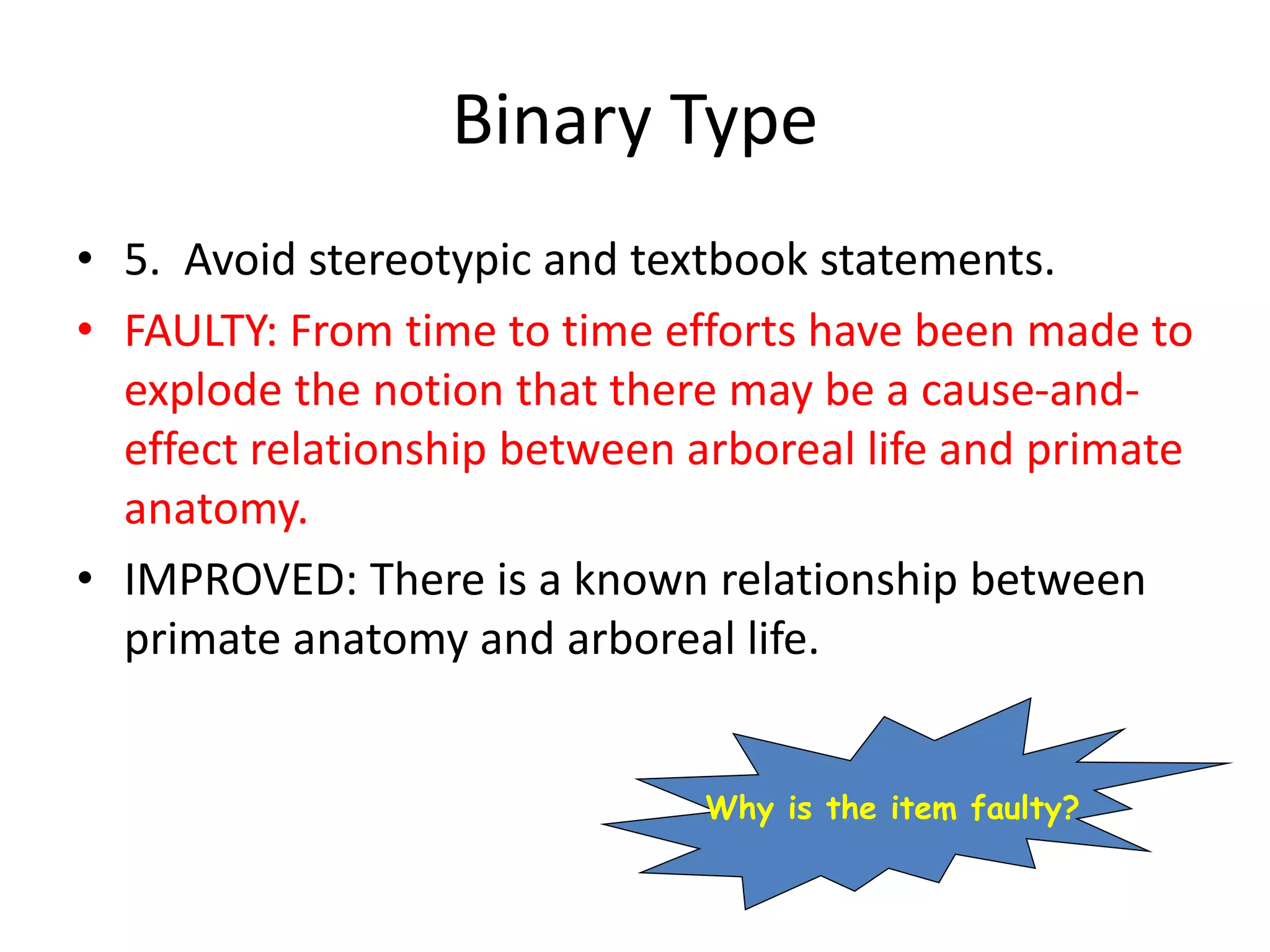 Binary Type
• 5. Avoid stereotypic and textbook statements.
• FAULTY: From time to time efforts have been made to
explode the notion that there may be a cause-and-
effect relationship between arboreal life and primate
anatomy.
• IMPROVED: There is a known relationship between
primate anatomy and arboreal life.
Why is the item faulty?
 