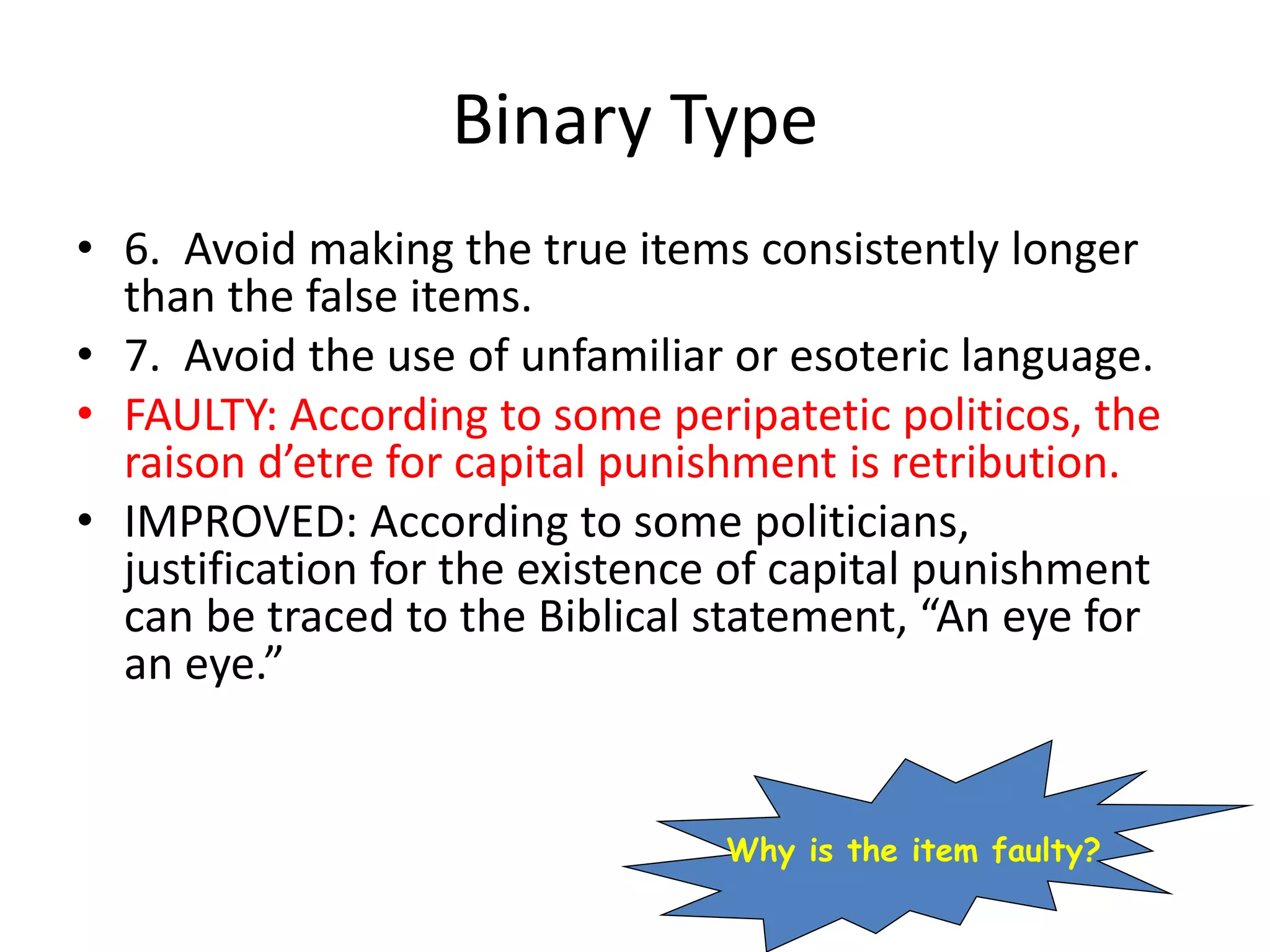 Binary Type
• 6. Avoid making the true items consistently longer
than the false items.
• 7. Avoid the use of unfamiliar or esoteric language.
• FAULTY: According to some peripatetic politicos, the
raison d’etre for capital punishment is retribution.
• IMPROVED: According to some politicians,
justification for the existence of capital punishment
can be traced to the Biblical statement, “An eye for
an eye.”
Why is the item faulty?
 
