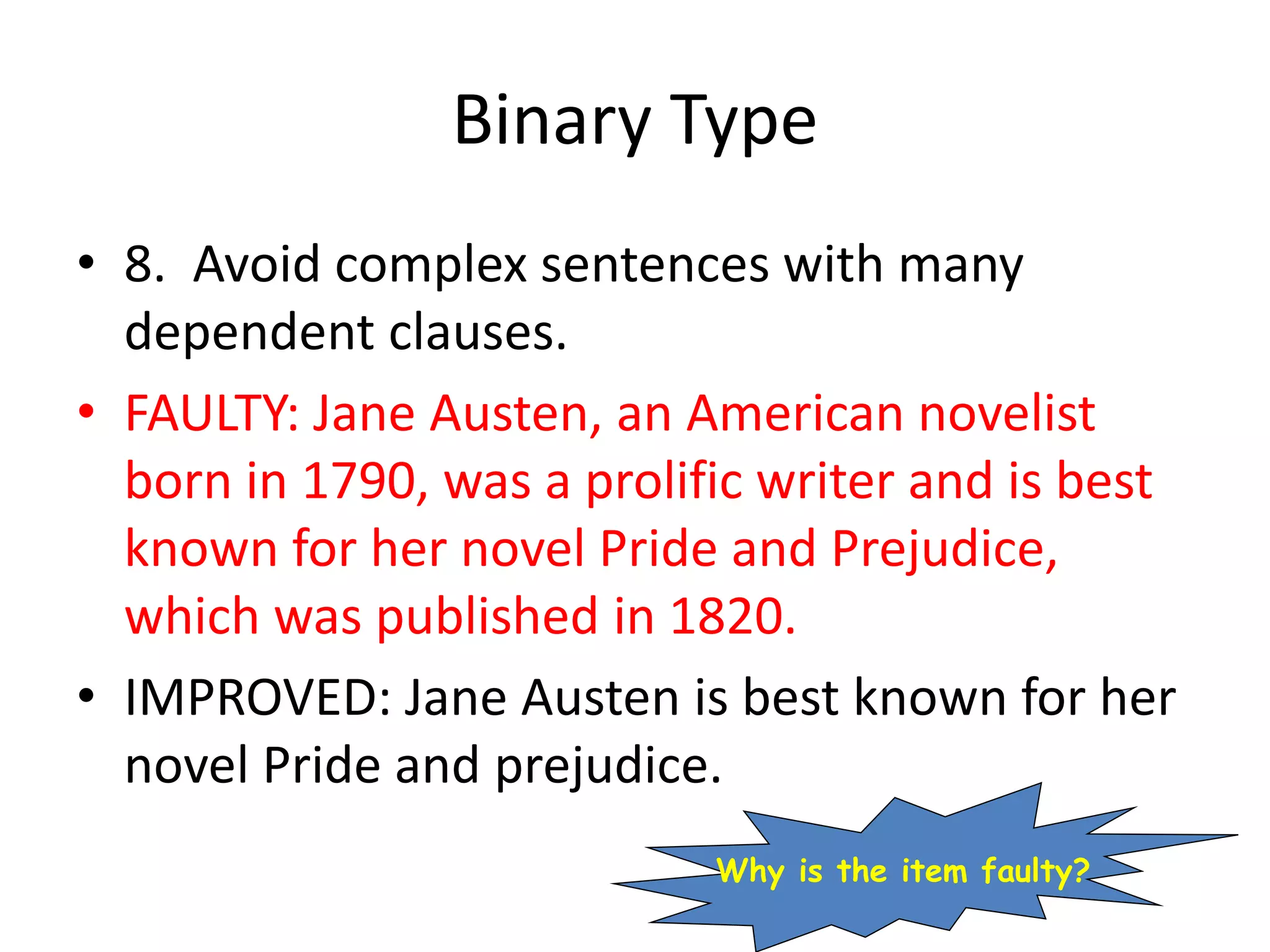 Binary Type
• 8. Avoid complex sentences with many
dependent clauses.
• FAULTY: Jane Austen, an American novelist
born in 1790, was a prolific writer and is best
known for her novel Pride and Prejudice,
which was published in 1820.
• IMPROVED: Jane Austen is best known for her
novel Pride and prejudice.
Why is the item faulty?
 