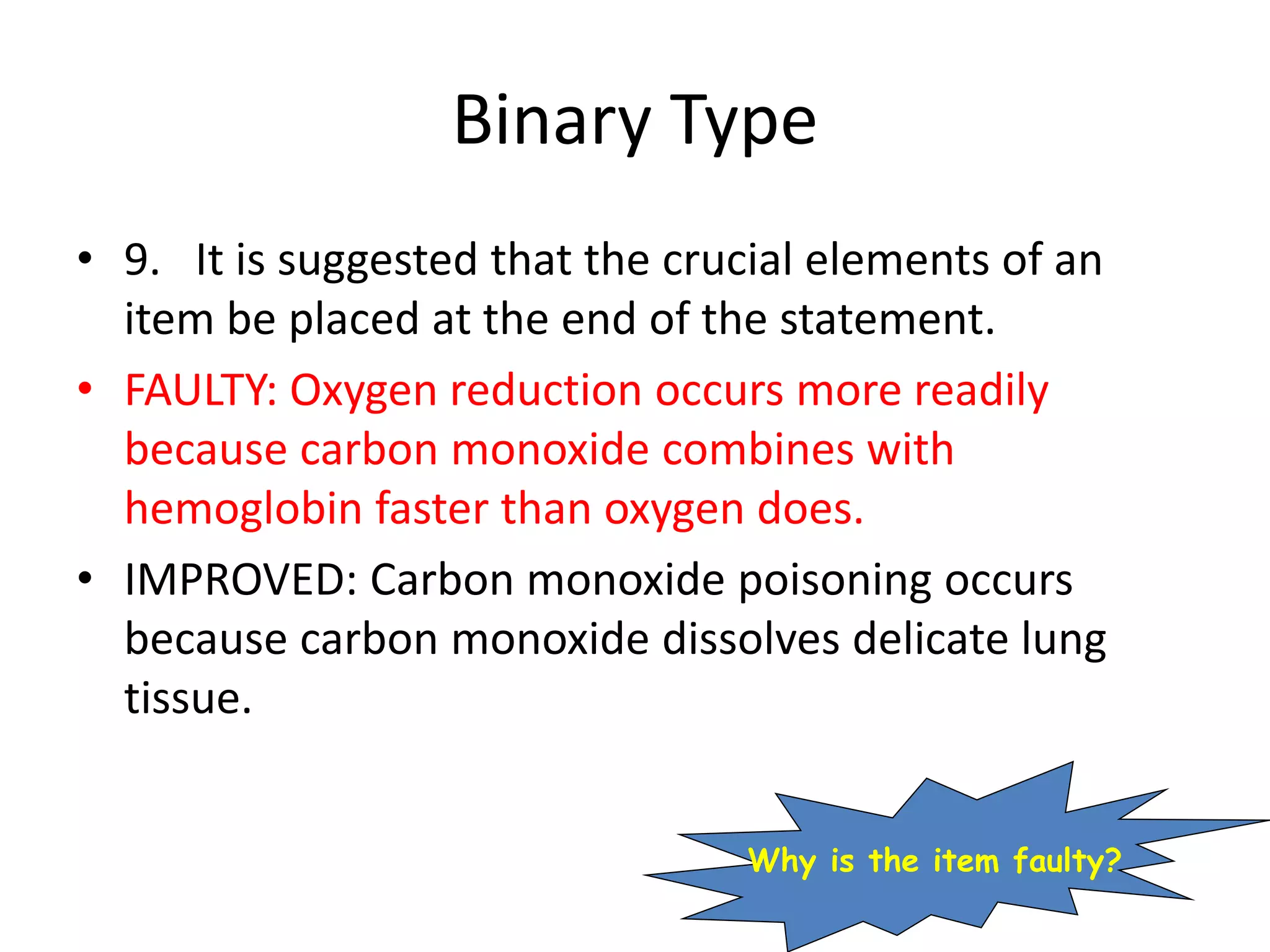 Binary Type
• 9. It is suggested that the crucial elements of an
item be placed at the end of the statement.
• FAULTY: Oxygen reduction occurs more readily
because carbon monoxide combines with
hemoglobin faster than oxygen does.
• IMPROVED: Carbon monoxide poisoning occurs
because carbon monoxide dissolves delicate lung
tissue.
Why is the item faulty?
 
