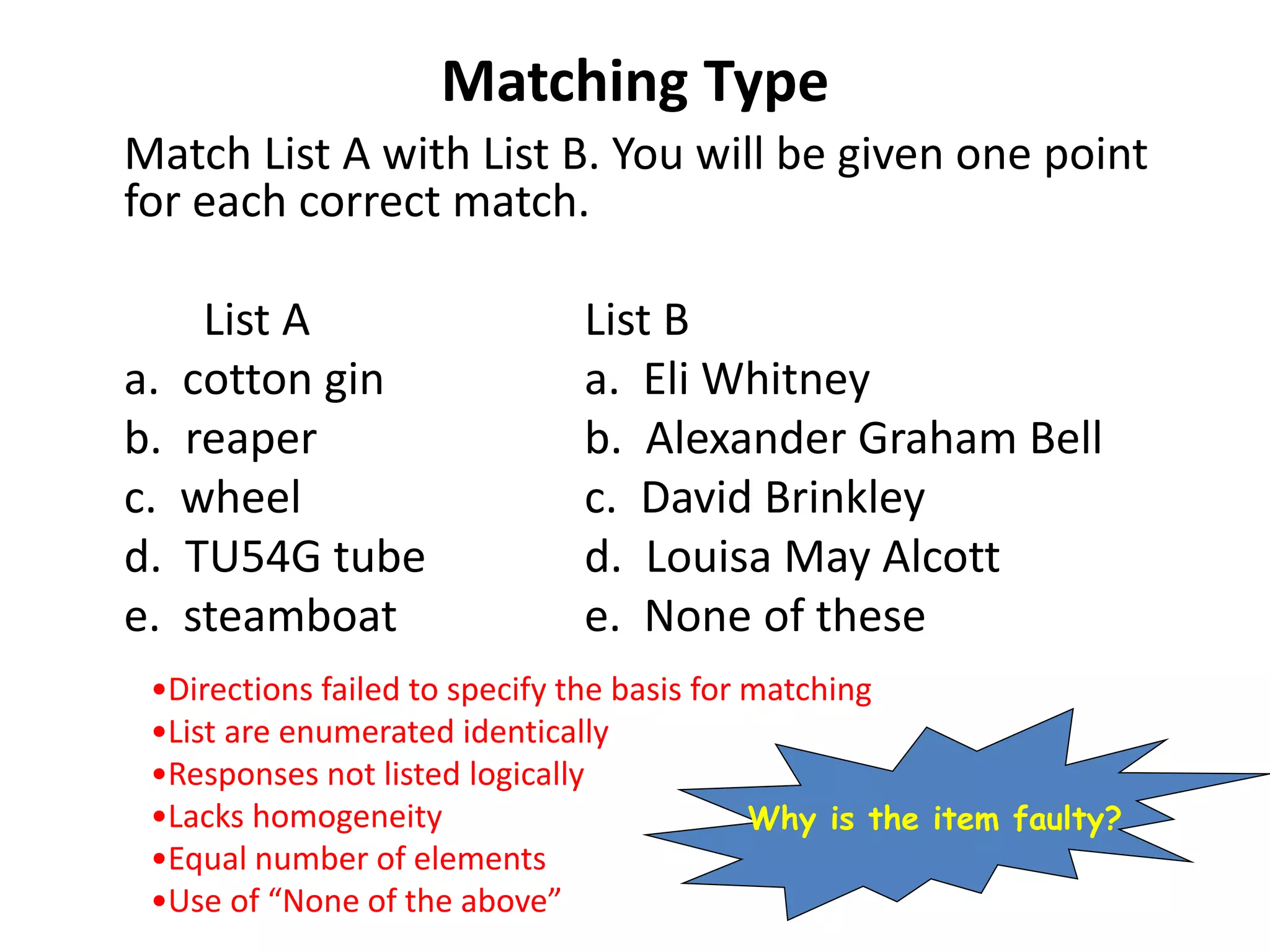 Matching Type
Match List A with List B. You will be given one point
for each correct match.
List A List B
a. cotton gin a. Eli Whitney
b. reaper b. Alexander Graham Bell
c. wheel c. David Brinkley
d. TU54G tube d. Louisa May Alcott
e. steamboat e. None of these
•Directions failed to specify the basis for matching
•List are enumerated identically
•Responses not listed logically
•Lacks homogeneity
•Equal number of elements
•Use of “None of the above”
Why is the item faulty?
 