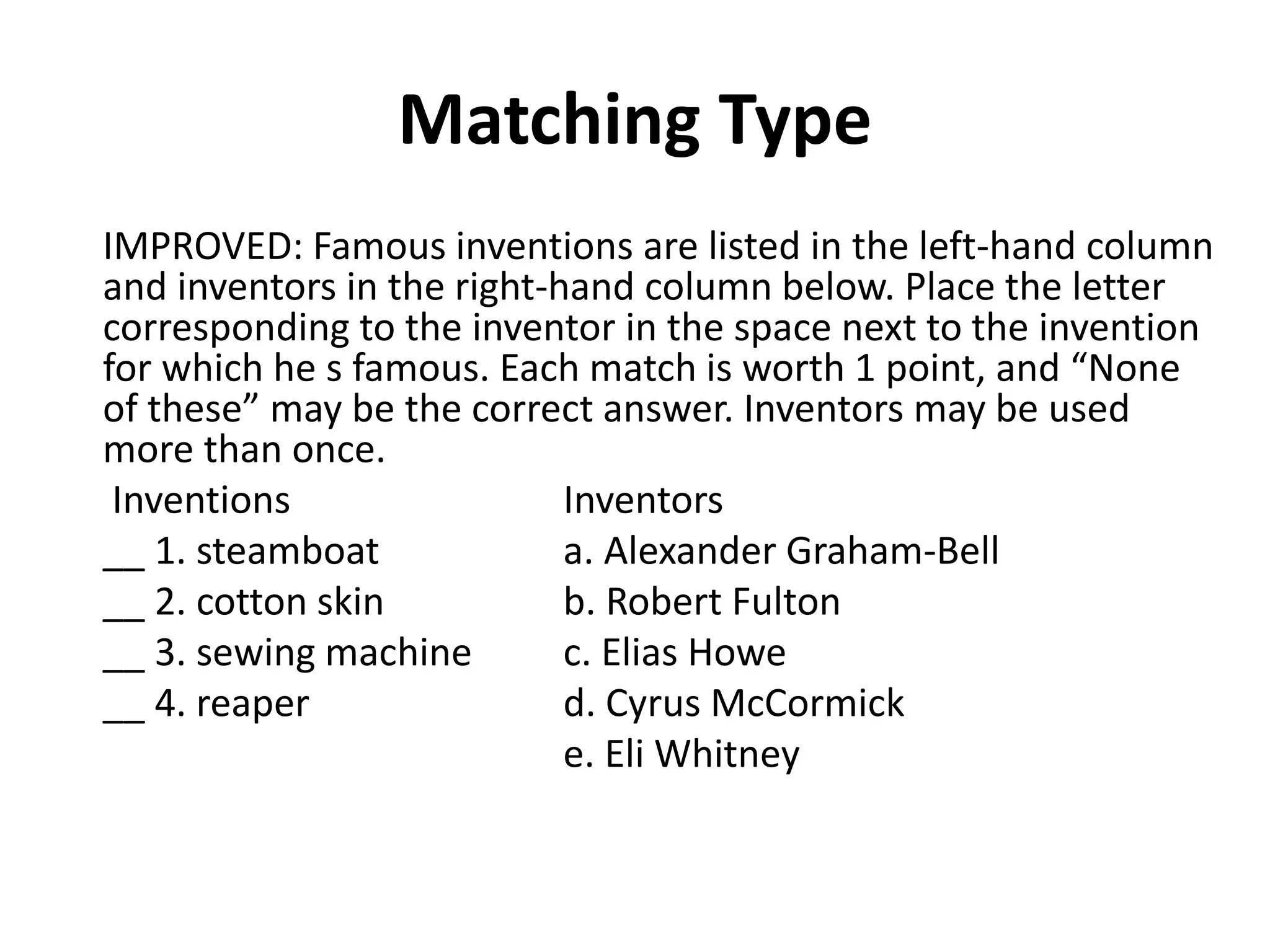 Matching Type
IMPROVED: Famous inventions are listed in the left-hand column
and inventors in the right-hand column below. Place the letter
corresponding to the inventor in the space next to the invention
for which he s famous. Each match is worth 1 point, and “None
of these” may be the correct answer. Inventors may be used
more than once.
Inventions Inventors
__ 1. steamboat a. Alexander Graham-Bell
__ 2. cotton skin b. Robert Fulton
__ 3. sewing machine c. Elias Howe
__ 4. reaper d. Cyrus McCormick
e. Eli Whitney
 