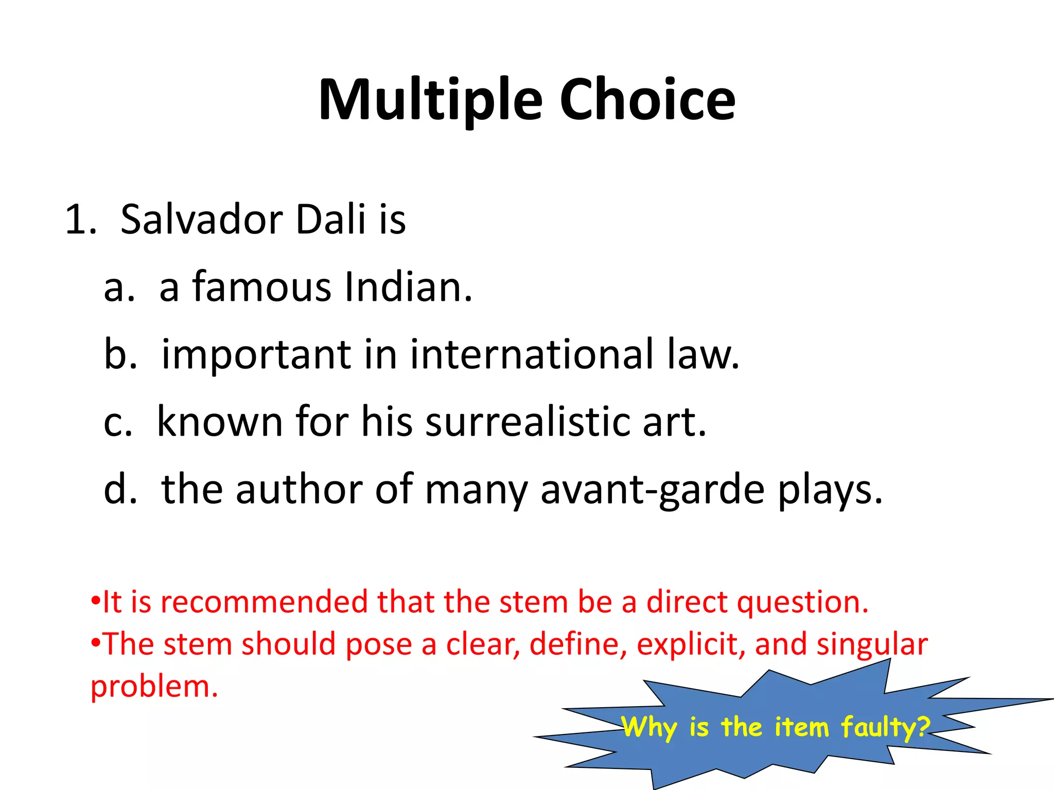 Multiple Choice
1. Salvador Dali is
a. a famous Indian.
b. important in international law.
c. known for his surrealistic art.
d. the author of many avant-garde plays.
•It is recommended that the stem be a direct question.
•The stem should pose a clear, define, explicit, and singular
problem.
Why is the item faulty?
 