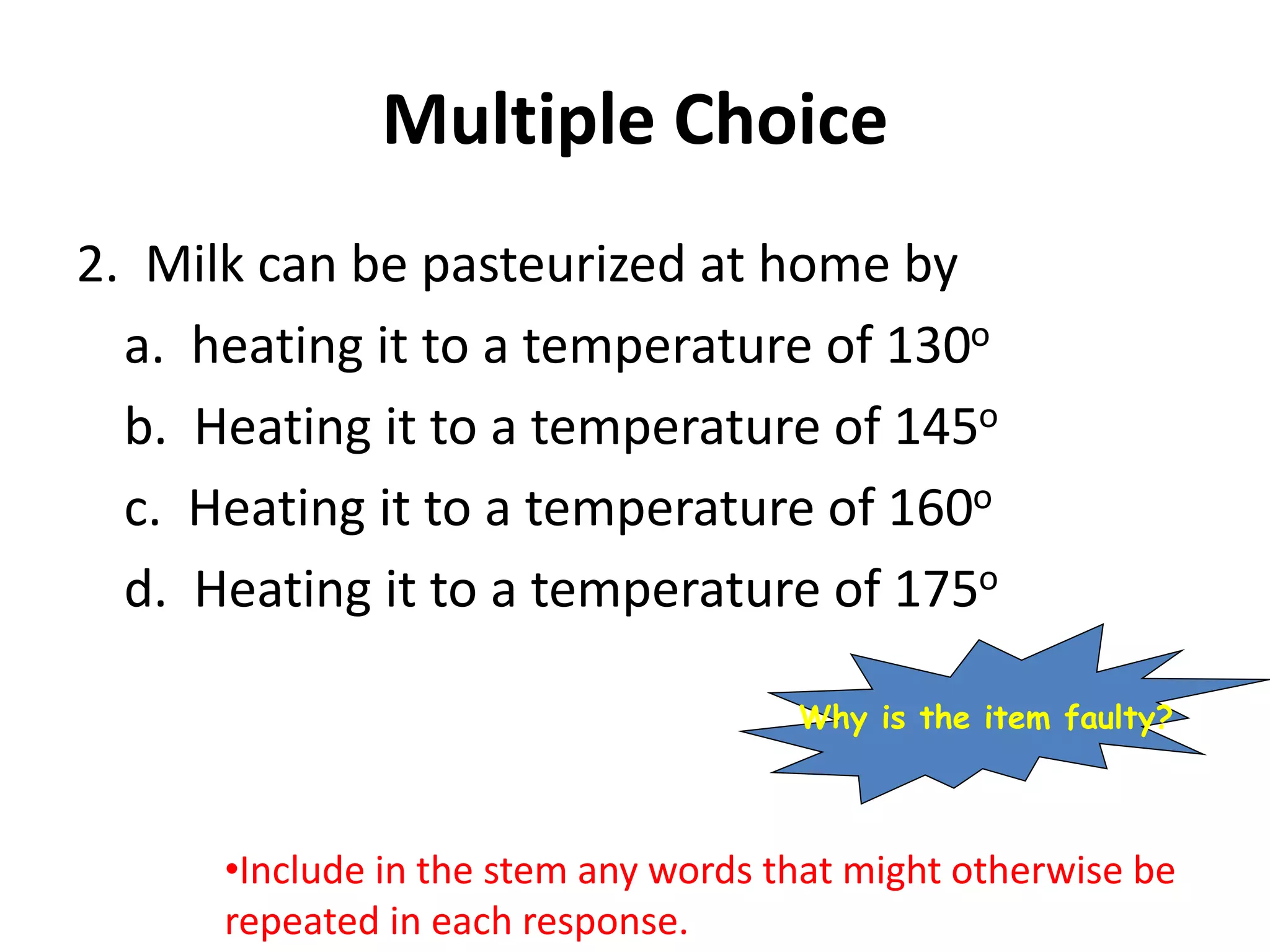 Multiple Choice
2. Milk can be pasteurized at home by
a. heating it to a temperature of 130o
b. Heating it to a temperature of 145o
c. Heating it to a temperature of 160o
d. Heating it to a temperature of 175o
•Include in the stem any words that might otherwise be
repeated in each response.
Why is the item faulty?
 