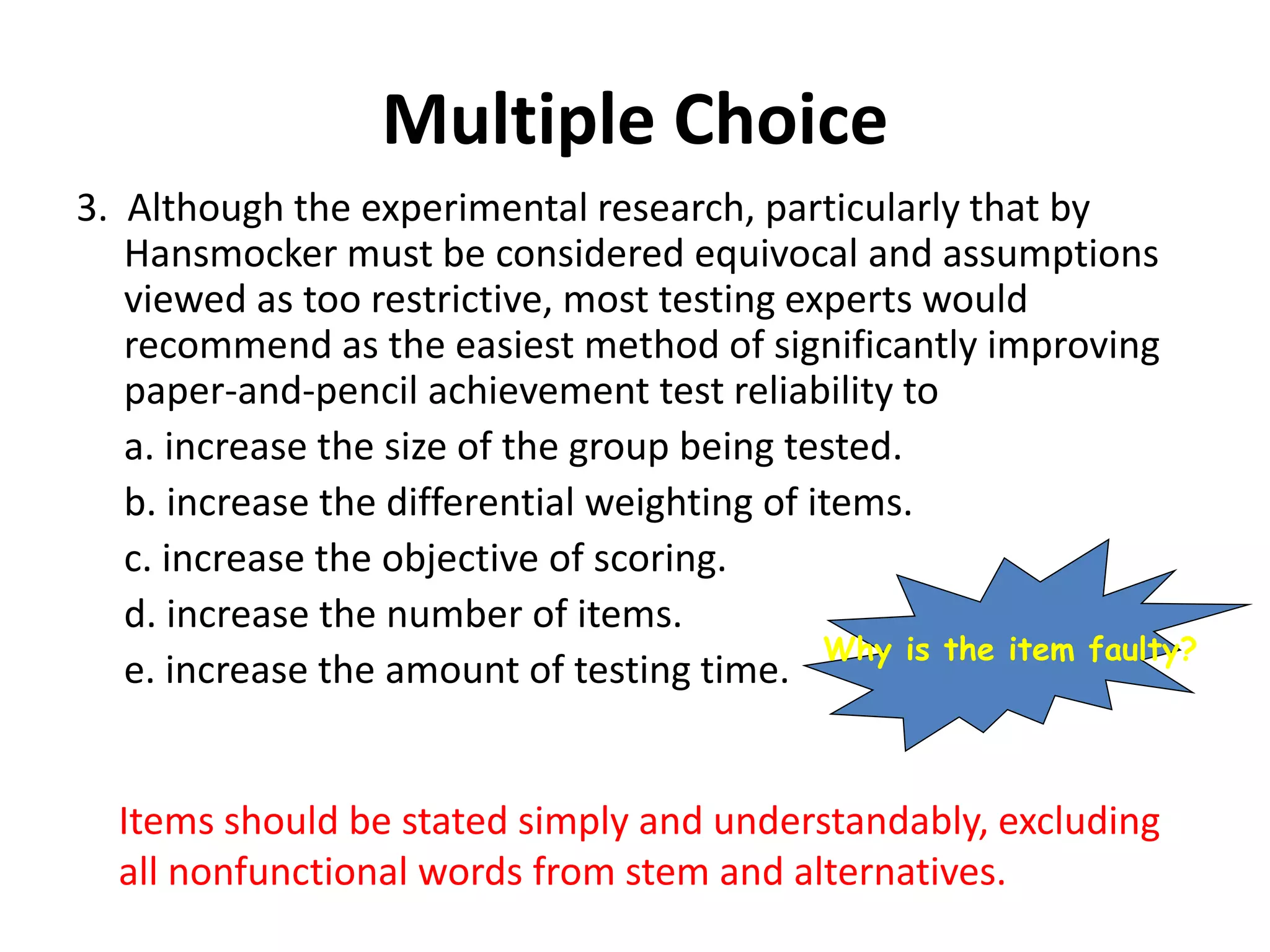Multiple Choice
3. Although the experimental research, particularly that by
Hansmocker must be considered equivocal and assumptions
viewed as too restrictive, most testing experts would
recommend as the easiest method of significantly improving
paper-and-pencil achievement test reliability to
a. increase the size of the group being tested.
b. increase the differential weighting of items.
c. increase the objective of scoring.
d. increase the number of items.
e. increase the amount of testing time.
Items should be stated simply and understandably, excluding
all nonfunctional words from stem and alternatives.
Why is the item faulty?
 