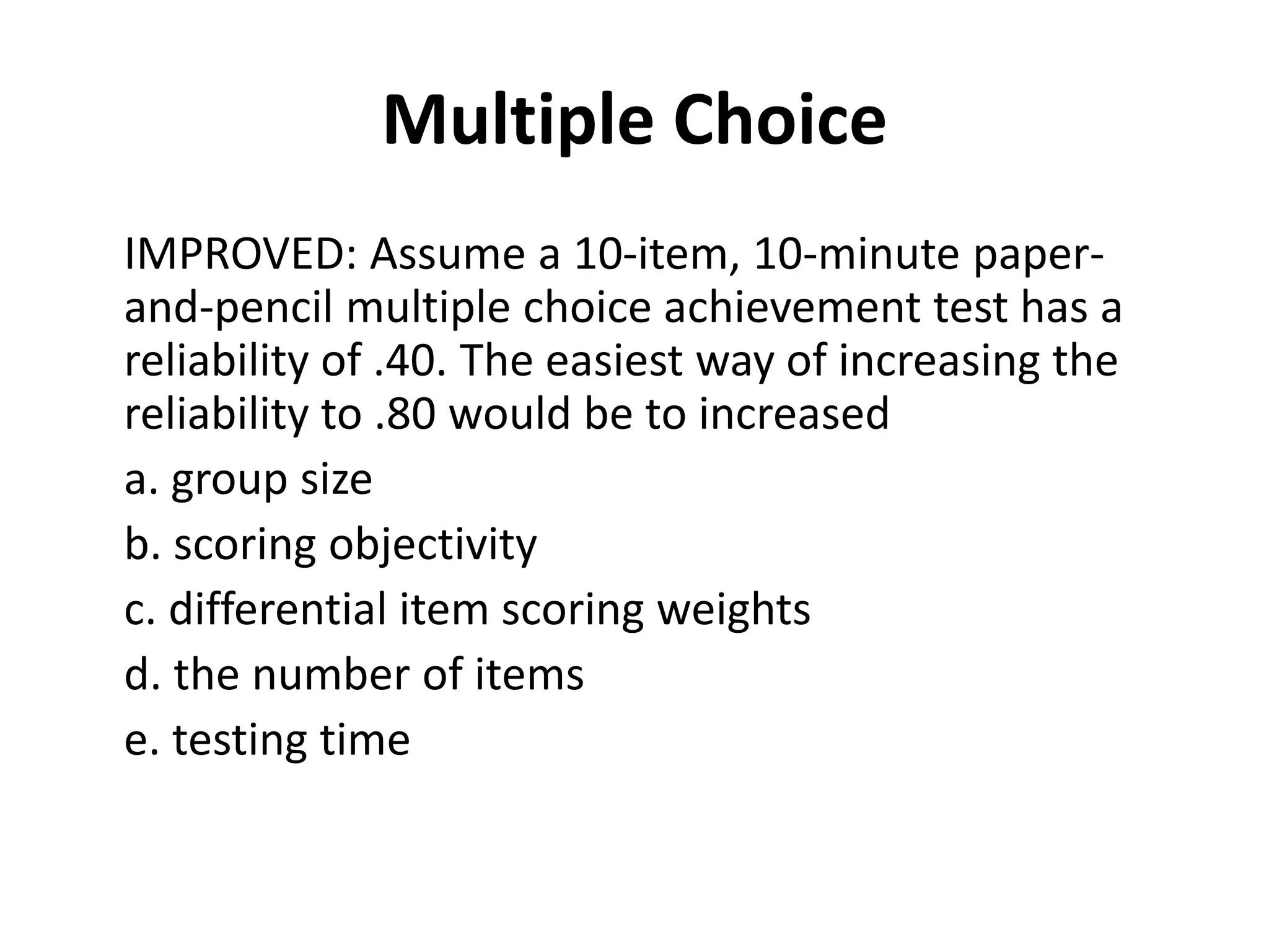 Multiple Choice
IMPROVED: Assume a 10-item, 10-minute paper-
and-pencil multiple choice achievement test has a
reliability of .40. The easiest way of increasing the
reliability to .80 would be to increased
a. group size
b. scoring objectivity
c. differential item scoring weights
d. the number of items
e. testing time
 