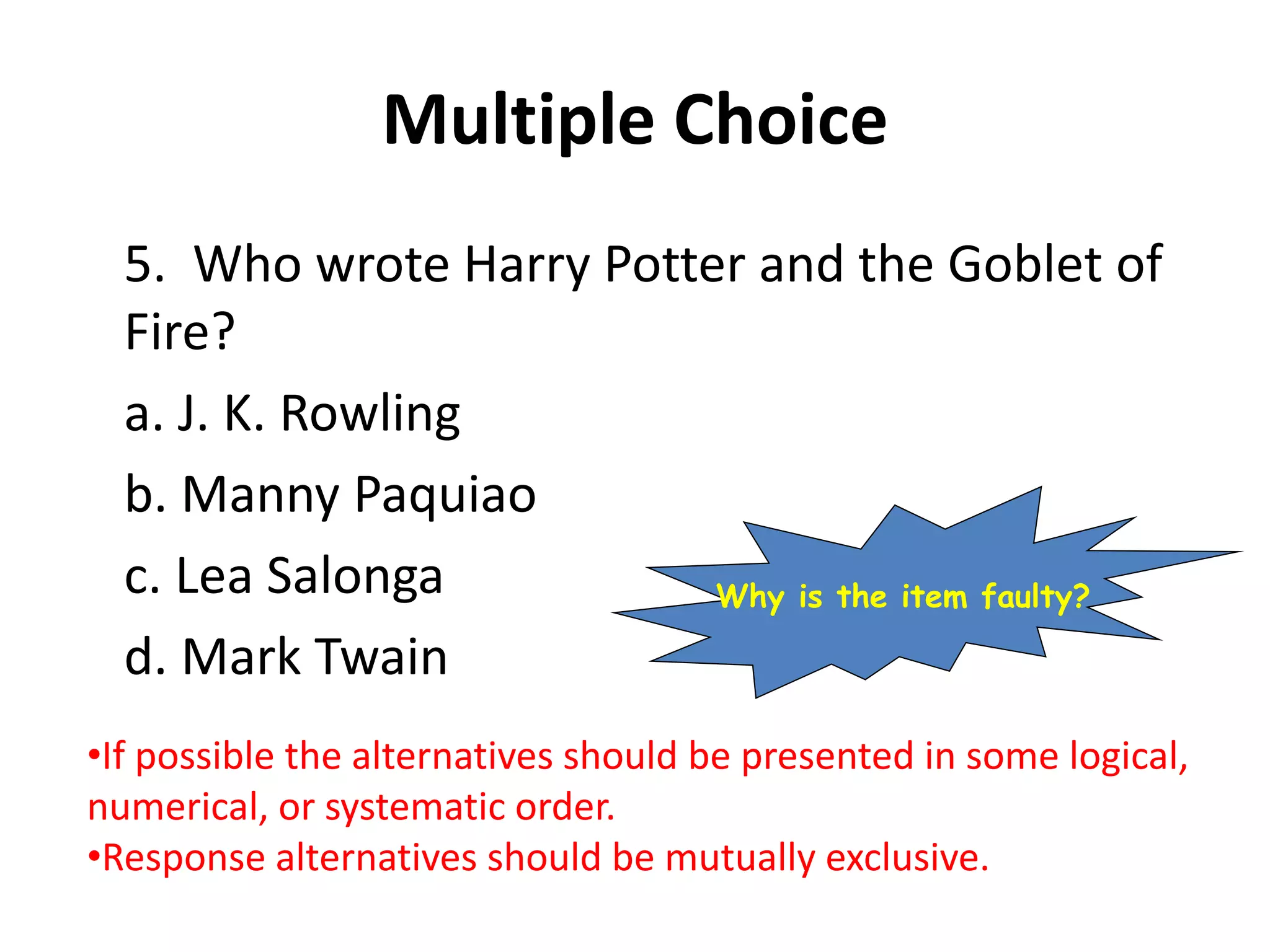 Multiple Choice
5. Who wrote Harry Potter and the Goblet of
Fire?
a. J. K. Rowling
b. Manny Paquiao
c. Lea Salonga
d. Mark Twain
•If possible the alternatives should be presented in some logical,
numerical, or systematic order.
•Response alternatives should be mutually exclusive.
Why is the item faulty?
 
