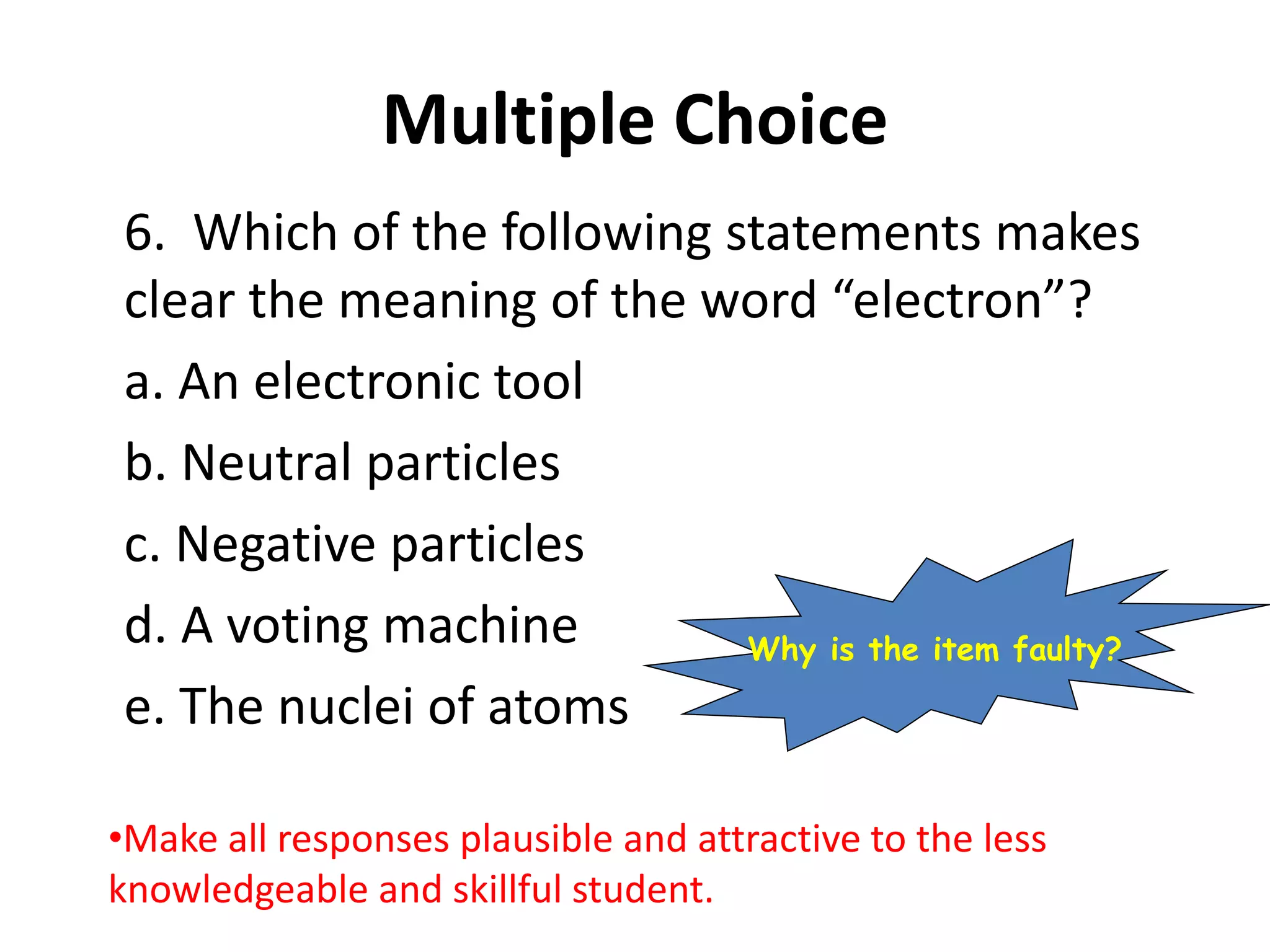 Multiple Choice
6. Which of the following statements makes
clear the meaning of the word “electron”?
a. An electronic tool
b. Neutral particles
c. Negative particles
d. A voting machine
e. The nuclei of atoms
•Make all responses plausible and attractive to the less
knowledgeable and skillful student.
Why is the item faulty?
 