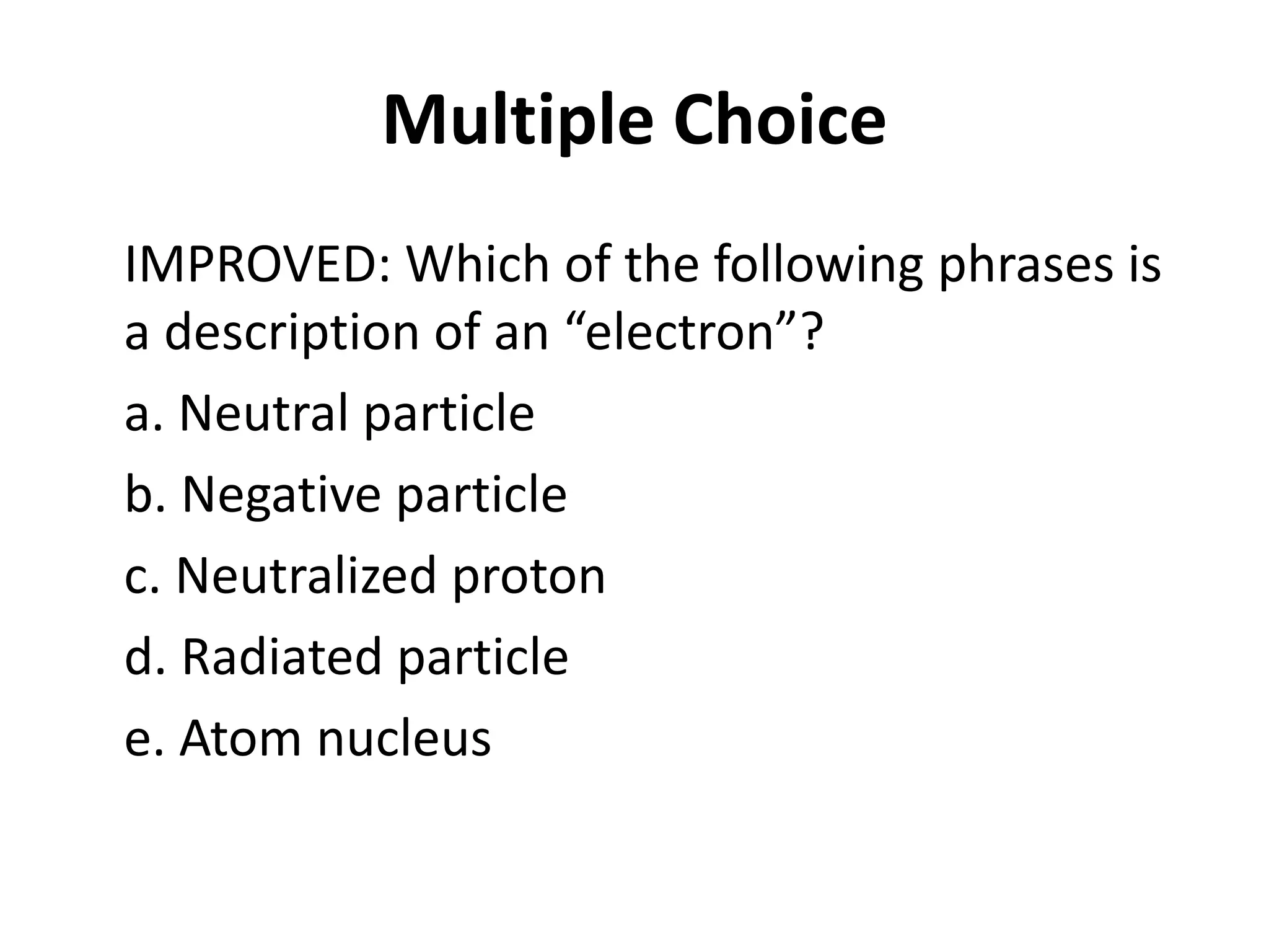 Multiple Choice
IMPROVED: Which of the following phrases is
a description of an “electron”?
a. Neutral particle
b. Negative particle
c. Neutralized proton
d. Radiated particle
e. Atom nucleus
 
