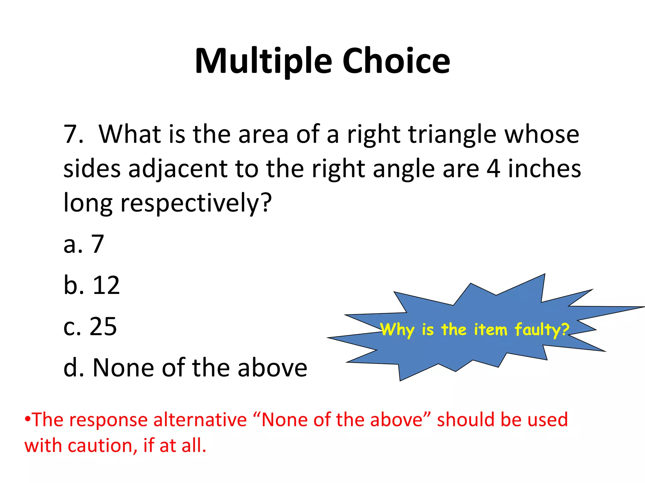 Multiple Choice
7. What is the area of a right triangle whose
sides adjacent to the right angle are 4 inches
long respectively?
a. 7
b. 12
c. 25
d. None of the above
•The response alternative “None of the above” should be used
with caution, if at all.
Why is the item faulty?
 