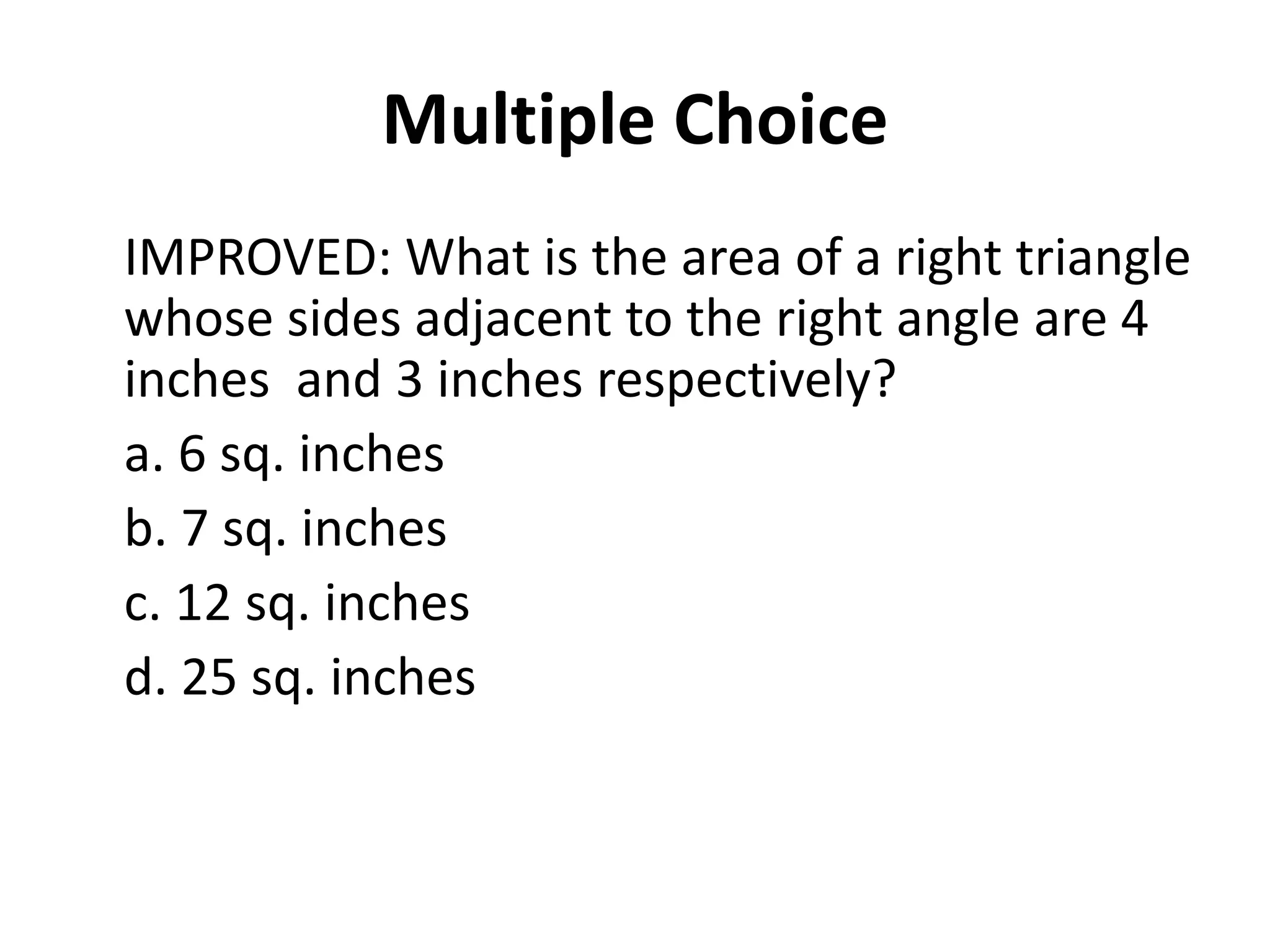 Multiple Choice
IMPROVED: What is the area of a right triangle
whose sides adjacent to the right angle are 4
inches and 3 inches respectively?
a. 6 sq. inches
b. 7 sq. inches
c. 12 sq. inches
d. 25 sq. inches
 