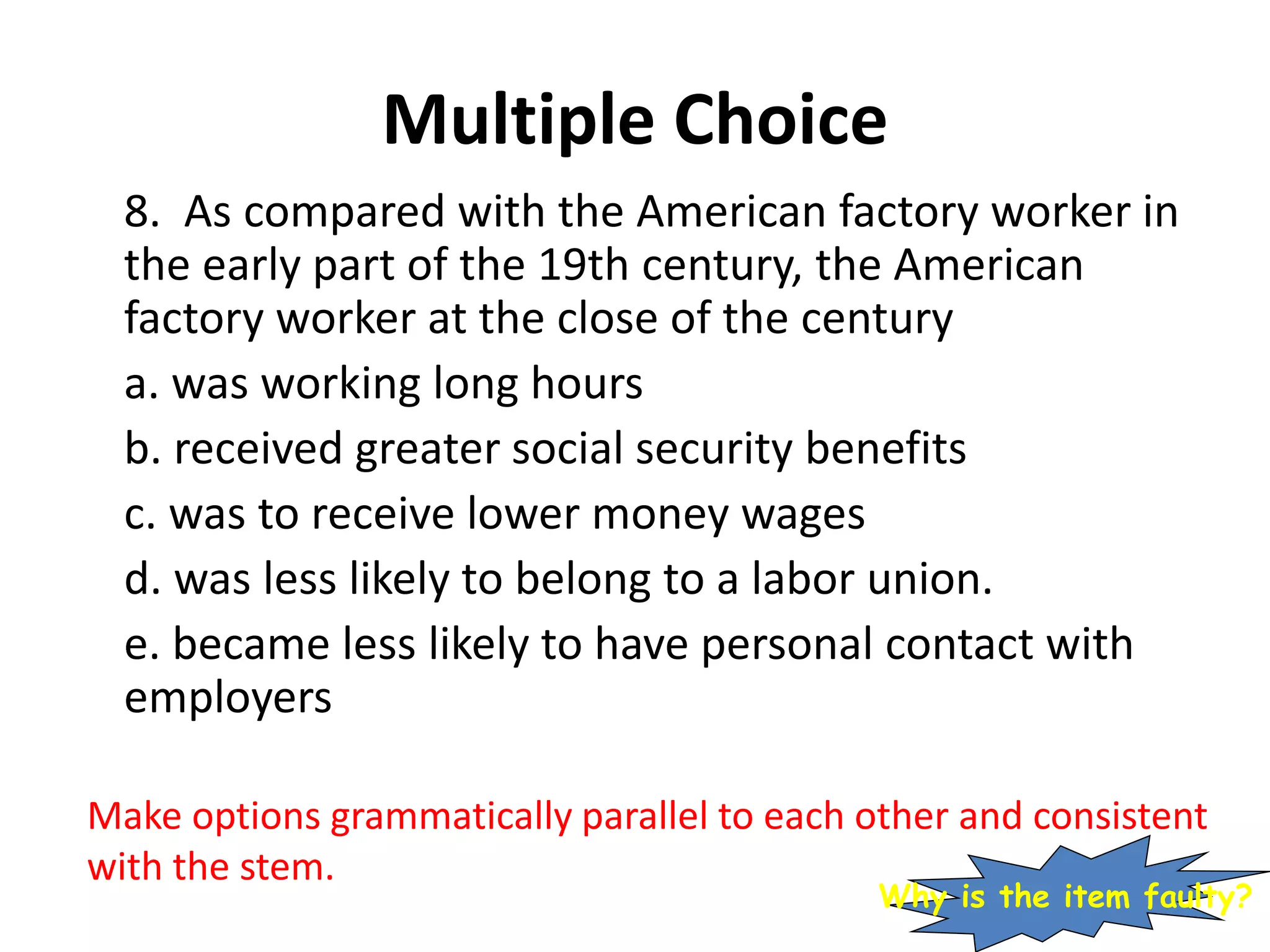 Multiple Choice
8. As compared with the American factory worker in
the early part of the 19th century, the American
factory worker at the close of the century
a. was working long hours
b. received greater social security benefits
c. was to receive lower money wages
d. was less likely to belong to a labor union.
e. became less likely to have personal contact with
employers
Make options grammatically parallel to each other and consistent
with the stem.
Why is the item faulty?
 