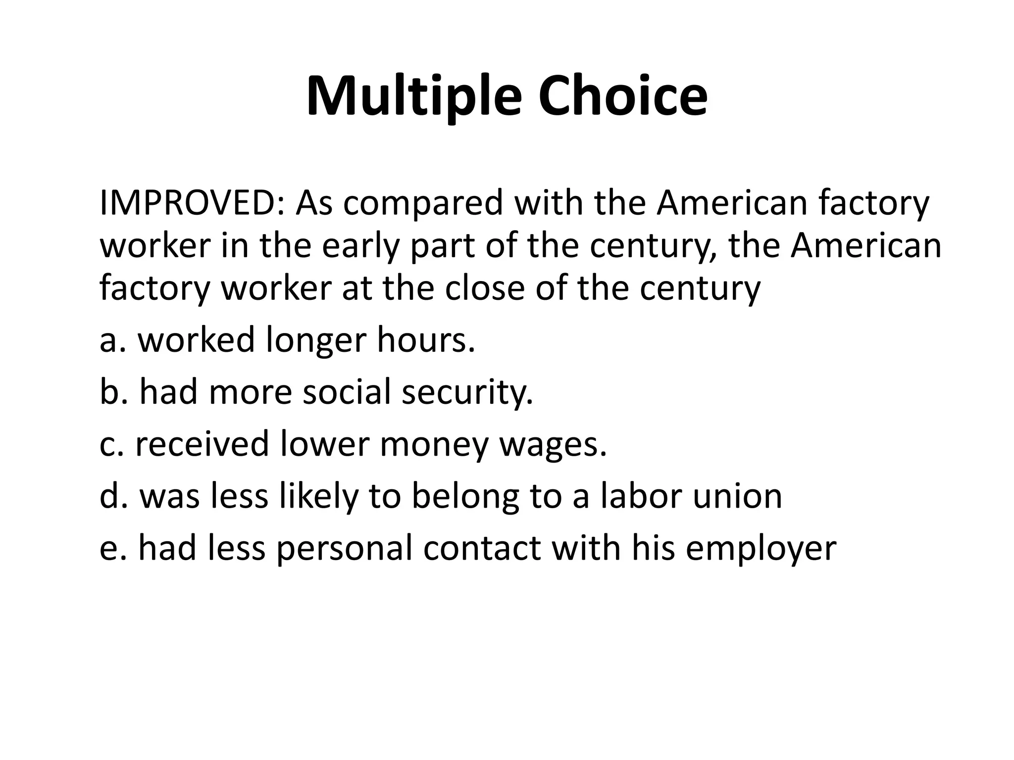 Multiple Choice
IMPROVED: As compared with the American factory
worker in the early part of the century, the American
factory worker at the close of the century
a. worked longer hours.
b. had more social security.
c. received lower money wages.
d. was less likely to belong to a labor union
e. had less personal contact with his employer
 